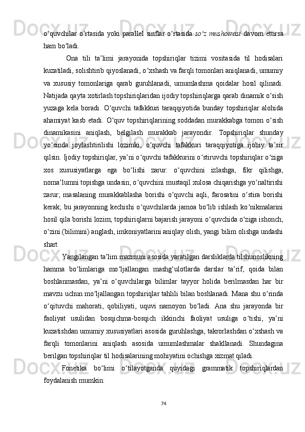 o quvchilar   o rtasida   yoki   parallel   sinflar   o rtasida  ʻ ʻ ʻ so z   mushoirasi	ʻ   davom   ettirsa
ham bo ladi.	
ʻ
  Ona   tili   ta’limi   jarayonida   topshiriqlar   tizimi   vositasida   til   hodisalari
kuzatiladi, solishtirib qiyoslanadi, o xshash va farqli tomonlari aniqlanadi, umumiy	
ʻ
va   xususiy   tomonlariga   qarab   guruhlanadi,   umumlashma   qoidalar   hosil   qilinadi.
Natijada qayta xotirlash topshiriqlaridan ijodiy topshiriqlarga qarab dinamik o sish	
ʻ
yuzaga   kela   boradi.   O quvchi   tafakkuri   taraqqiyotida   bunday   topshiriqlar   alohida	
ʻ
ahamiyat   kasb  etadi. O quv  topshiriqlarining soddadan   murakkabga  tomon  o sish
ʻ ʻ
dinamikasini   aniqlash,   belgilash   murakkab   jarayondir.   Topshiriqlar   shunday
yo sinda   joylashtirilishi   lozimki,   o quvchi   tafakkuri   taraqqiyotiga   ijobiy   ta’sir	
ʻ ʻ
qilsin. Ijodiy topshiriqlar, ya’ni o quvchi tafakkurini o stiruvchi topshiriqlar o ziga	
ʻ ʻ ʻ
xos   xususiyatlarga   ega   bo lishi   zarur:   o quvchini   izlashga,   fikr   qilishga,	
ʻ ʻ
noma’lumni topishga undasin; o quvchini mustaqil xulosa chiqarishga yo naltirishi	
ʻ ʻ
zarur;   masalaning   murakkablasha   borishi   o quvchi   aqli,   farosatini   o stira   borishi	
ʻ ʻ
kerak; bu jarayonning kechishi  o quvchilarda jamoa bo lib ishlash ko nikmalarini	
ʻ ʻ ʻ
hosil qila borishi lozim; topshiriqlarni bajarish jarayoni o quvchida o ziga ishonch,	
ʻ ʻ
o zini (bilimini) anglash, imkoniyatlarini aniqlay olish, yangi bilim olishga undashi	
ʻ
shart. 
Yangilangan ta’lim mazmuni asosida yaratilgan darsliklarda tilshunoslikning
hamma   bo limlariga   mo ljallangan   mashg‘ulotlarda   darslar   ta’rif,   qoida   bilan	
ʻ ʻ
boshlanmasdan,   ya’ni   o quvchilarga   bilimlar   tayyor   holida   berilmasdan   har   bir	
ʻ
mavzu uchun mo ljallangan topshiriqlar tahlili bilan boshlanadi. Mana shu o rinda	
ʻ ʻ
o qituvchi   mahorati,   qobiliyati,   uquvi   namoyon   bo ladi.   Ana   shu   jarayonda   bir	
ʻ ʻ
faoliyat   usulidan   bosqichma-bosqich   ikkinchi   faoliyat   usuliga   o tishi,   ya’ni	
ʻ
kuzatishdan umumiy xususiyatlari asosida guruhlashga, takrorlashdan o xshash va	
ʻ
farqli   tomonlarini   aniqlash   asosida   umumlashmalar   shakllanadi.   Shundagina
berilgan topshiriqlar til hodisalarining mohiyatini ochishga xizmat qiladi.
Fonetika   bo limi   o tilayotganda   quyidagi   grammatik   topshiriqlardan	
ʻ ʻ
foydalanish mumkin: 
74 