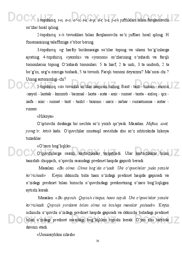 1-topshiriq.   i-u, a-o, o -u, i-e, b-p, d-t, z-s, j-chʻ   juftliklari bilan farqlanuvchi
so zlar hosil qiling.	
ʻ
2-topshiriq.   x-h   tovushlari   bilan   farqlanuvchi   so z   juftlari   hosil   qiling.   H	
ʻ
fonemasining talaffuziga e’tibor bering.
3-topshiriq.   ng   harf i y   birikmasiga   so zlar   toping   va   ularni   bo	
ʻ ʻ g	ʻ inlarga
ajrating.   4-topshiriq.   «yaxshi»   va   «yomon»   so zlarining   o xshash   va   farqli	
ʻ ʻ
tomonlarini   toping.   O xshash   tomonlari:   5	
ʻ   ta   harf,   2   ta   unli,   3   ta   undosh,   2   ta
bo g‘in, urg‘u oxiriga tushadi, 5	
ʻ   ta tovush. Farqli tomoni deysizmi? Ma’nosi-chi ?
Uning antonimligi-chi?
5-topshiriq. «x» tovushli so zlar zanjirini tuzing. Baxt - taxt - tuxum - mirrix	
ʻ
-xayol - laxtak - kimxob - baxmal - laxta - axta - axir - ruxsat - taxta - axloq - qix -
xafa   -   axir   -   ruxsat   -   taxt   -   taxlit   -   taxmin   -   narx   -   xabar   -   ruxsatnoma   -   axtar   -
ruxsor.
«Hikoya»
O qituvchi   doskaga   bir   nechta   so z   yozib   qo yadi.   Masalan:  	
ʻ ʻ ʻ Nafisa,   soat,
yomg‘i r ,   kitob   kabi.   O quvchilar   mustaqil   ravishda   shu   so z   ishtirokida   hikoya	
ʻ ʻ
tuzadilar.
«O zaro bog‘liqlik»	
ʻ
O quvchilarga   rasmli   kartochkalar   tarqatiladi.   Ular   kartochkalar   bilan
ʻ
tanishib chiqqach, o quvchi rasmdagi pгedmet haqida gapirib beгadi.	
ʻ
  Masalan:   «Bu   olma.   Olma   bog‘da   o sadi.   Uni   o quvchila	
ʻ ʻ r   juda   yaxshi
ko rishadi»	
ʻ   .   Keyin   ikkinchi   bola   ham   o zidagi   predmet   haqida   gapiradi   va	ʻ
o zidagi   predmet   bilan   birinchi   o quvchidagi   predmetning   o zaro   bog‘liqligini	
ʻ ʻ ʻ
aytishi kerak.
  Masalan:  « Bu quyosh. Quyosh chiqsa, havo isiydi. Uni o quvchilar  yaxshi	
ʻ
ko rishadi.   Quyosh   yordami   bilan   olma   va   boshqa   mevalar   pishadi	
ʻ » .   Keyin
uchinchi o quvchi o zidagi predmet haqida gapiradi va ikkinchi boladagi predmet	
ʻ ʻ
bilan   o zidagi   predmet   orasidagi   bog‘liqlikni   topishi   kerak.   O yin   shu   tartibda	
ʻ ʻ
davom etadi.
«Umumiylikni izlash»
75 