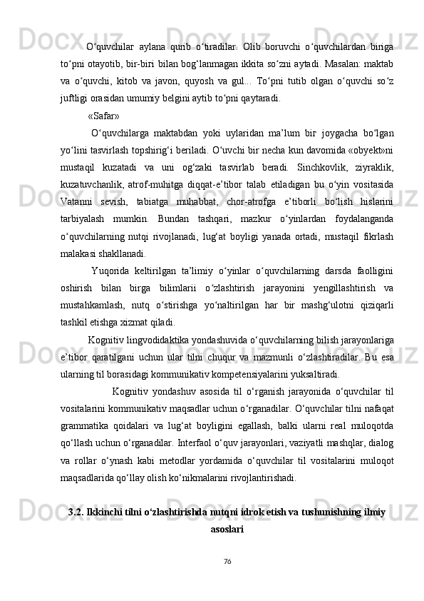 O quvchilaг   aylana   qurib   o tiradilar.   Olib   boruvchi   o quvchilardan   birigaʻ ʻ ʻ
to pni otayotib, bir-biгi bilan bog‘lanmagan ikkita so zni aytadi. Masalan: maktab	
ʻ ʻ
va   o quvchi,   kitob   va   javon,   quyosh   va   gul...   To pni   tutib   olgan   o quvchi   so z	
ʻ ʻ ʻ ʻ
juftligi orasidan umumiy belgini aytib to pni qaytaradi.	
ʻ
 «Safar»
  O quvchilarga   maktabdan   yoki   uylaridan   ma’lum   biг   joygacha   bo lgan	
ʻ ʻ
yo lini tasvirlash topshirig‘i beriladi. O uvchi bir necha kun davomida «obyekt»ni	
ʻ ʻ
mustaqil   kuzatadi   va   uni   og‘zaki   tasvirlab   beradi.   Sinchkovlik,   ziyraklik,
kuzatuvchanlik,   atrof-muhitga   diqqat-e’tibor   talab   etiladigan   bu   o yin   vositasida	
ʻ
Vatanni   sevish,   tabiatga   muhabbat,   chor-atrofga   e’tiborli   bo lish   hislarini
ʻ
tarbiyalash   mumkin.   Bundan   tashqari,   mazkur   o yinlardan   foydalanganda	
ʻ
o quvchilarning   nutqi   rivojlanadi,   lug‘at   boyligi   yanada   ortadi,   mustaqil   fikrlash	
ʻ
malakasi shakllanadi.
  Yuqorida   keltirilgan   ta’limiy   o yinlar   o quvchilarning   darsda   faolligini	
ʻ ʻ
oshirish   bilan   birga   bilimlarii   o zlashtirish   jaгayonini   yengillashtirish   va	
ʻ
mustahkamlash,   nutq   o stirishga   yo naltirilgan   har   bir   mashg‘ulotni   qiziqarli	
ʻ ʻ
tashkil etishga xizmat qiladi.
  Kognitiv lingvodidaktika yondashuvida o ‘ quvchilarning bilish jarayonlariga
e’tibor   qaratilgani   uchun   ular   tilni   chuqur   va   mazmunli   o ‘ zlashtiradilar.   Bu   esa
ularning til borasidagi kommunikativ kompetensiyalarini yuksaltiradi.
                        Kognitiv   yondashuv   asosida   til   o ‘ rganish   jarayonida   o ‘ quvchilar   til
vositalarini kommunikativ maqsadlar uchun o ‘ rganadilar.  O ‘ quvchilar tilni nafaqat
grammatika   qoidalari   va   lug ‘ at   boyligini   egallash,   balki   ularni   real   muloqotda
qo ‘ llash uchun o ‘ rganadilar. Interfaol o ‘ quv jarayonlari, vaziyatli mashqlar, dialog
va   rollar   o ‘ ynash   kabi   metodlar   yordamida   o ‘ quvchilar   til   vositalarini   muloqot
maqsadlarida qo ‘ llay olish ko ‘ nikmalarini rivojlantirishadi.
3.2. Ikkinchi tilni  o‘zlashtirishda nutqni idrok etish va tushunishning ilmiy
asoslari
76 