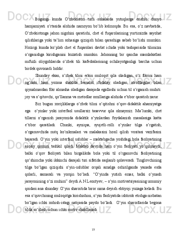 Bugungi   kunda   O‘zbekiston   turli   sohalarda   yutuqlarga   erishib,   dunyo
hamjamiyati   o‘rtasida   alohida   namoyon   bo‘lib   kelmoqda.   Bu   esa,   o‘z   navbatida,
O‘zbekistonga   jahon nigohini   qaratishi,  chet  el   fuqarolarining  yurtimizda  sayohat
qilishlariga   yoki   ta’lim   sohasiga   qiziqish   bilan   qarashiga   sabab   bo‘lishi   mumkin.
Hozirgi   kunda   ko‘plab   chet   el   fuqarolari   davlat   ichida   yoki   tashqarisida   tilimizni
o‘rganishga   kirishganini   kuzatish   mumkin.   Jahonning   bir   qancha   mamlakatlari
nufuzli   oliygohlarida   o‘zbek   tili   kafedralarining   ochilayotganligi   barcha   uchun
birdek quvonarli holdir. 
Shunday   ekan,   o‘zbek   tilini   erkin   muloqot   qila   oladigan,   o‘z   fikrini   ham
og‘zaki,   ham   yozma   shaklda   bemalol   ifodalay   oladigan,   atrofdagilar   bilan
qiynalmasdan fikr almasha oladigan darajada egallashi uchun til o‘rganish muhiti:
joy va o‘qituvchi, qo‘llanma va metodlar omillariga alohida e’tibor qaratish zarur. 
Biz   bugun   xorijliklarga   o‘zbek   tilini   o‘qitishni   o‘quv-didaktik   ahamiyatga
ega     o‘yinlar   yoki   interfaol   usullarsiz   tasavvur   qila   olmaymiz.   Ma’lumki,   chet
tillarni   o‘rganish   jarayonida   didaktik   o‘yinlardan   foydalanish   masalasiga   katta
e’tibor   qaratiladi.   Chunki,   ayniqsa,   syujetli-rolli   o‘yinlar   tilga   o‘rgatish,
o‘rganuvchida   nutq   ko‘nikmalari   va   malakasini   hosil   qilish   vositasi   vazifasini
bajaradi. O‘yin yoki interfaol uslublar – maktabgacha yoshdagi bola faoliyatining
asosiy   qismini   tashkil   qiladi.   Maktab   davrida   ham   o‘yin   faoliyati   yo‘qolmaydi,
balki   o‘quv   faoliyati   bilan   birgalikda   bola   yoki   til   o‘rganuvchi   faoliyatining
qo‘shimcha yoki ikkinchi darajali turi sifatida saqlanib qolaveradi. Tinglovchining
tilga   bo‘lgan   qiziqishi   o‘yin-uslublar   orqali   amalga   oshirilganda   yanada   esda
qolarli,   samarali   va   yorqin   bo‘ladi.   “O‘yinda   yutish   emas,   balki   o‘ynash
jarayonining o‘zi muhim” deydi A.N.Leontyev, – o‘yin motivatsiyasining umumiy
qoidasi ana shunday. O‘yin sharoitida biror nima deyish ehtiyoji yuzaga keladi. Bu
esa o‘quvchining muloqotga kirishishini, o‘yin faoliyatida ishtirok etishga nisbatan
bo‘lgan   ichki   xohish-istagi   natijasida   paydo   bo‘ladi.     O‘yin   sharoitlarida   begona
tilda so‘zlash uchun ichki motiv shakllanadi. 
77 