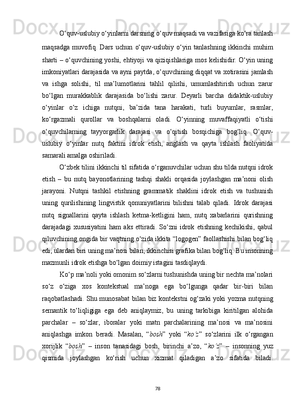 O‘quv - uslubiy o‘yinlarni darsning o‘quv maqsadi va vazifasiga ko‘ra tanlash
maqsadga   muvofiq.   Dars   uchun   o‘quv - uslubiy   o‘yin   tanlashning   ikkinchi   muhim
sharti – o‘quvchining yoshi, ehtiyoji va qiziqishlariga mos kelishidir. O‘yin uning
imkoniyatlari darajasida va ayni paytda, o‘quvchining diqqat va xotirasini jamlash
va   ishga   solishi,   til   ma’lumotlarini   tahlil   qilishi,   umumlashtirish   uchun   zarur
bo‘lgan   murakkablik   darajasida   bo‘lishi   zarur.   Deyarli   barcha   didaktik-uslubiy
o‘yinlar   o‘z   ichiga   nutqni,   ba’zida   tana   harakati,   turli   buyumlar,   rasmlar,
ko‘rgazmali   qurollar   va   boshqalarni   oladi.   O‘yinning   muvaffaqiyatli   o‘tishi
o‘quvchilarning   tayyorgarlik   darajasi   va   o‘qitish   bosqichiga   bog‘liq.   O‘quv-
uslubiy   o‘yinlar   nutq   faktini   idrok   etish,   anglash   va   qayta   ishlash   faoliyatida
samarali amalga oshiriladi. 
O‘zbek tilini ikkinchi til sifatida o‘rganuvchilar uchun shu tilda nutqni idrok
etish   –   bu   nutq   bayonotlarining   tashqi   shakli   orqasida   joylashgan   ma’noni   olish
jarayoni.   Nutqni   tashkil   etishning   grammatik   shaklini   idrok   etish   va   tushunish
uning   qurilishining   lingvistik   qonuniyatlarini   bilishni   talab   qiladi.   Idrok   darajasi
nutq   signallarini   qayta   ishlash   ketma-ketligini   ham,   nutq   xabarlarini   qurishning
darajadagi   xususiyatini   ham   aks   ettiradi.   So‘zni   idrok   etishning   kechikishi,   qabul
qiluvchining ongida bir vaqtning o‘zida ikkita “logogen” faollashishi bilan bog‘liq
edi, ulardan biri uning ma’nosi bilan, ikkinchisi grafika bilan bog‘liq. Bu insonning
mazmunli idrok etishga bo‘lgan doimiy istagini tasdiqlaydi.
Ko‘p ma’noli yoki omonim so‘zlarni tushunishda uning bir nechta ma’nolari
so‘z   o‘ziga   xos   kontekstual   ma’noga   ega   bo‘lgunga   qadar   bir-biri   bilan
raqobatlashadi. Shu munosabat  bilan biz kontekstni  og‘zaki yoki yozma nutqning
semantik   to‘liqligiga   ega   deb   aniqlaymiz,   bu   uning   tarkibiga   kiritilgan   alohida
parchalar   –   so‘zlar,   iboralar   yoki   matn   parchalarining   ma’nosi   va   ma’nosini
aniqlashga   imkon   beradi.   Masalan,   “ bosh ”   yoki   “ ko‘z ”   so‘zlarini   ilk   o‘rgangan
xorijlik   “ bosh ”   –   inson   tanasidagi   bosh,   birinchi   a’zo,   “ ko‘z ”   –   insonning   yuz
qismida   joylashgan   ko‘rish   uchun   xizmat   qiladigan   a’zo   sifatida   biladi.
78 