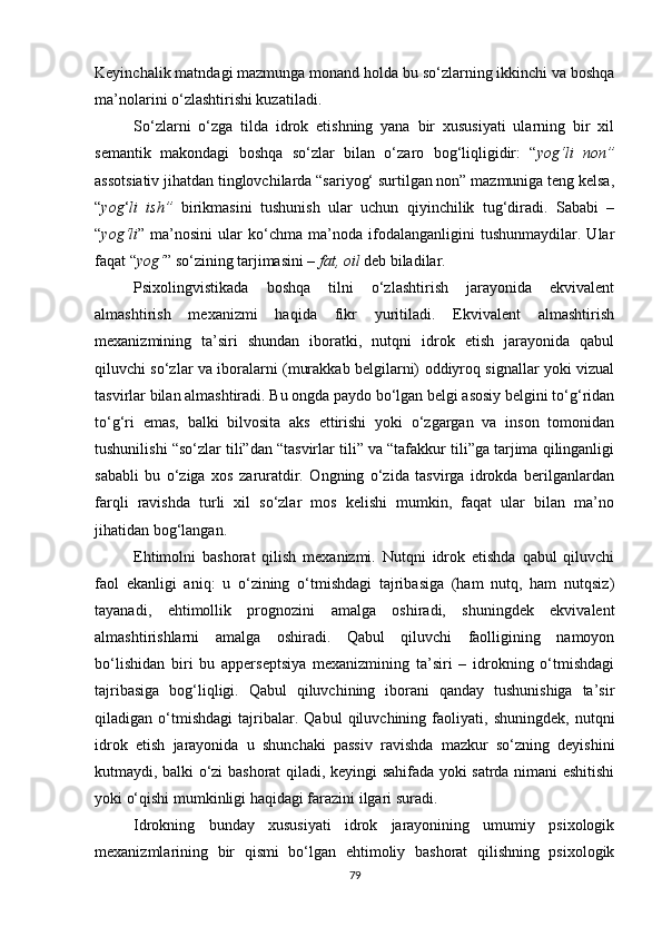 Keyinchalik matndagi mazmunga monand holda bu so‘zlarning ikkinchi va boshqa
ma’nolarini o‘zlashtirishi kuzatiladi. 
So‘zlarni   o‘zga   tilda   idrok   etishning   yana   bir   xususiyati   ularning   bir   xil
semantik   makondagi   boshqa   so‘zlar   bilan   o‘zaro   bog‘liqligidir:   “ yog‘li   non”
assotsiativ jihatdan tinglovchilarda “sariyog‘ surtilgan non” mazmuniga teng kelsa,
“ yog ‘ li   ish”   birikmasini   tushunish   ular   uchun   qiyinchilik   tug‘diradi.   Sababi   –
“ yog‘li ”   ma’nosini   ular   ko‘chma   ma’noda   ifodalanganligini   tushunmaydilar.   Ular
faqat “ yog‘ ” so‘zining tarjimasini –  fat, oil  deb biladilar. 
Psixolingvistikada   boshqa   tilni   o‘zlashtirish   jarayonida   ekvivalent
almashtirish   mexanizmi   haqida   fikr   yuritiladi.   Ekvivalent   almashtirish
mexanizmining   ta’siri   shundan   iboratki,   nutqni   idrok   etish   jarayonida   qabul
qiluvchi so‘zlar va iboralarni (murakkab belgilarni) oddiyroq signallar yoki vizual
tasvirlar bilan almashtiradi. Bu ongda paydo bo‘lgan belgi asosiy belgini to‘g‘ridan
to‘g‘ri   emas,   balki   bilvosita   aks   ettirishi   yoki   o‘zgargan   va   inson   tomonidan
tushunilishi “so‘zlar tili”dan “tasvirlar tili” va “tafakkur tili”ga tarjima qilinganligi
sababli   bu   o‘ziga   xos   zaruratdir.   Ongning   o‘zida   tasvirga   idrokda   berilganlardan
farqli   ravishda   turli   xil   so‘zlar   mos   kelishi   mumkin,   faqat   ular   bilan   ma’no
jihatidan bog‘langan.
Ehtimolni   bashorat   qilish   mexanizmi.   Nutqni   idrok   etishda   qabul   qiluvchi
faol   ekanligi   aniq:   u   o‘zining   o‘tmishdagi   tajribasiga   (ham   nutq,   ham   nutqsiz)
tayanadi,   ehtimollik   prognozini   amalga   oshiradi,   shuningdek   ekvivalent
almashtirishlarni   amalga   oshiradi.   Qabul   qiluvchi   faolligining   namoyon
bo‘lishidan   biri   bu   apperseptsiya   mexanizmining   ta’siri   –   idrokning   o‘tmishdagi
tajribasiga   bog‘liqligi.   Qabul   qiluvchining   iborani   qanday   tushunishiga   ta’sir
qiladigan   o‘tmishdagi   tajribalar.   Qabul   qiluvchining   faoliyati,   shuningdek,   nutqni
idrok   etish   jarayonida   u   shunchaki   passiv   ravishda   mazkur   so‘zning   deyishini
kutmaydi, balki o‘zi bashorat qiladi, keyingi sahifada yoki satrda nimani eshitishi
yoki o‘qishi mumkinligi haqidagi farazini ilgari suradi.
Idrokning   bunday   xususiyati   idrok   jarayonining   umumiy   psixologik
mexanizmlarining   bir   qismi   bo‘lgan   ehtimoliy   bashorat   qilishning   psixologik
79 