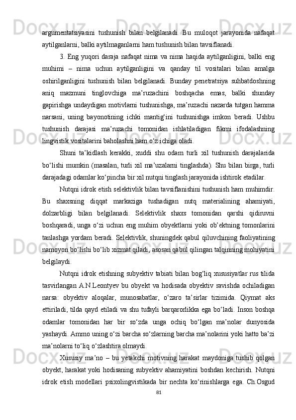 argumentatsiyasini   tushunish   bilan   belgilanadi.   Bu   muloqot   jarayonida   nafaqat
aytilganlarni, balki aytilmaganlarni ham tushunish bilan tavsiflanadi.
3. Eng yuqori  daraja  nafaqat  nima  va nima  haqida  aytilganligini,  balki  eng
muhimi   –   nima   uchun   aytilganligini   va   qanday   til   vositalari   bilan   amalga
oshirilganligini   tushunish   bilan   belgilanadi.   Bunday   penetratsiya   suhbatdoshning
aniq   mazmuni   tinglovchiga   ma’ruzachini   boshqacha   emas,   balki   shunday
gapirishga undaydigan motivlarni tushunishga, ma’ruzachi nazarda tutgan hamma
narsani,   uning   bayonotining   ichki   mantig‘ini   tushunishga   imkon   beradi.   Ushbu
tushunish   darajasi   ma’ruzachi   tomonidan   ishlatiladigan   fikrni   ifodalashning
lingvistik vositalarini baholashni ham o‘z ichiga oladi.
Shuni   ta’kidlash   kerakki,   xuddi   shu   odam   turli   xil   tushunish   darajalarida
bo‘lishi  mumkin (masalan, turli  xil ma’uzalarni tinglashda). Shu bilan birga, turli
darajadagi odamlar ko‘pincha bir xil nutqni tinglash jarayonida ishtirok etadilar.
Nutqni idrok etish selektivlik bilan tavsiflanishini tushunish ham muhimdir.
Bu   shaxsning   diqqat   markaziga   tushadigan   nutq   materialining   ahamiyati,
dolzarbligi   bilan   belgilanadi.   Selektivlik   shaxs   tomonidan   qarshi   qidiruvni
boshqaradi,  unga  o‘zi   uchun  eng  muhim  obyektlarni   yoki   ob’ektning  tomonlarini
tanlashga yordam beradi. Selektivlik, shuningdek qabul qiluvchining faoliyatining
namoyon bo‘lishi bo‘lib xizmat qiladi, asosan qabul qilingan talqinning mohiyatini
belgilaydi.
Nutqni idrok etishning subyektiv tabiati bilan bog‘liq xususiyatlar rus tilida
tasvirlangan   A.N.Leontyev   bu   obyekt   va   hodisada   obyektiv   ravishda   ochiladigan
narsa:   obyektiv   aloqalar,   munosabatlar,   o‘zaro   ta’sirlar   tizimida.   Qiymat   aks
ettiriladi, tilda qayd etiladi va shu tufayli barqarorlikka ega bo‘ladi. Inson boshqa
odamlar   tomonidan   har   bir   so‘zda   unga   ochiq   bo‘lgan   ma’nolar   dunyosida
yashaydi. Ammo uning o‘zi barcha so‘zlarning barcha ma’nolarini yoki hatto ba’zi
ma’nolarni to‘liq o‘zlashtira olmaydi.
Xususiy   ma’no   –   bu   yetakchi   motivning   harakat   maydoniga   tushib   qolgan
obyekt, harakat yoki hodisaning subyektiv ahamiyatini boshdan kechirish. Nutqni
idrok   etish   modellari   psixolingvistikada   bir   nechta   ko‘rinishlarga   ega.   Ch.Osgud
81 