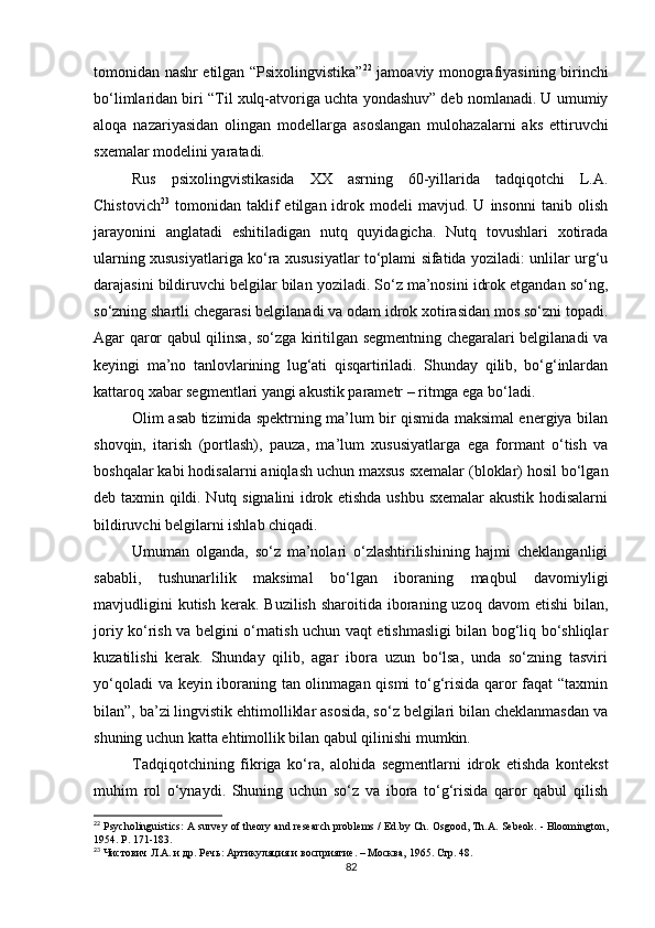 tomonidan nashr etilgan “Psixolingvistika” 22
  jamoaviy monografiyasining birinchi
bo‘limlaridan biri “Til xulq-atvoriga uchta yondashuv” deb nomlanadi. U umumiy
aloqa   nazariyasidan   olingan   modellarga   asoslangan   mulohazalarni   aks   ettiruvchi
sxemalar modelini yaratadi. 
Rus   psixolingvistikasida   XX   asrning   60-yillarida   tadqiqotchi   L.A.
Chistovich 23
  tomonidan   taklif   etilgan  idrok  modeli   mavjud.  U   insonni   tanib  olish
jarayonini   anglatadi   eshitiladigan   nutq   quyidagicha.   Nutq   tovushlari   xotirada
ularning xususiyatlariga ko‘ra xususiyatlar to‘plami sifatida yoziladi: unlilar urg‘u
darajasini bildiruvchi belgilar bilan yoziladi. So‘z ma’nosini idrok etgandan so‘ng,
so‘zning shartli chegarasi belgilanadi va odam idrok xotirasidan mos so‘zni topadi.
Agar qaror qabul qilinsa, so‘zga kiritilgan segmentning chegaralari belgilanadi va
keyingi   ma’no   tanlovlarining   lug‘ati   qisqartiriladi.   Shunday   qilib,   bo‘g‘inlardan
kattaroq xabar segmentlari yangi akustik parametr – ritmga ega bo‘ladi.
Olim asab tizimida spektrning ma’lum bir qismida maksimal energiya bilan
shovqin,   itarish   (portlash),   pauza,   ma’lum   xususiyatlarga   ega   formant   o‘tish   va
boshqalar kabi hodisalarni aniqlash uchun maxsus sxemalar (bloklar) hosil bo‘lgan
deb taxmin qildi. Nutq signalini idrok etishda ushbu sxemalar akustik hodisalarni
bildiruvchi belgilarni ishlab chiqadi.
Umuman   olganda,   so‘z   ma’nolari   o‘zlashtirilishining   hajmi   cheklanganligi
sababli,   tushunarlilik   maksimal   bo‘lgan   iboraning   maqbul   davomiyligi
mavjudligini   kutish  kerak. Buzilish   sharoitida iboraning uzoq  davom   etishi  bilan,
joriy ko‘rish va belgini o‘rnatish uchun vaqt etishmasligi bilan bog‘liq bo‘shliqlar
kuzatilishi   kerak.   Shunday   qilib,   agar   ibora   uzun   bo‘lsa,   unda   so‘zning   tasviri
yo‘qoladi va keyin iboraning tan olinmagan qismi  to‘g‘risida qaror faqat “taxmin
bilan”, ba’zi lingvistik ehtimolliklar asosida, so‘z belgilari bilan cheklanmasdan va
shuning uchun katta ehtimollik bilan qabul qilinishi mumkin.
Tadqiqotchining   fikriga   ko‘ra,   alohida   segmentlarni   idrok   etishda   kontekst
muhim   rol   o‘ynaydi.   Shuning   uchun   so‘z   va   ibora   to‘g‘risida   qaror   qabul   qilish
22
 Psycholinguistics: A survey of theory and research problems / Ed.by Ch. Osgood, Th.A. Sebeok. - Bloomington,
1954. P. 171-183.
23
  Чистович   Л . А .  и   др .  Речь: Артикуляция и восприятие. – Москва, 1965. Стр. 48.
82 