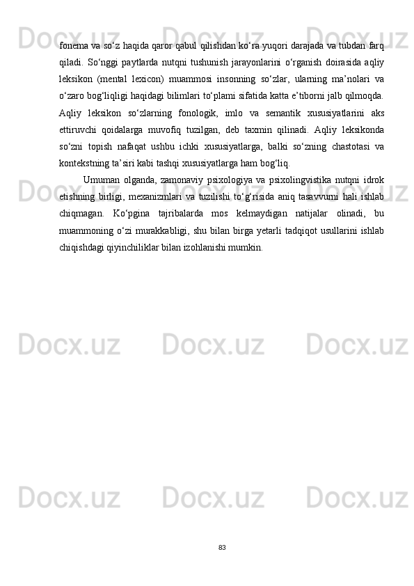fonema va so‘z haqida qaror qabul qilishdan ko‘ra yuqori darajada va tubdan farq
qiladi.   So‘nggi   paytlarda   nutqni   tushunish   jarayonlarini   o‘rganish   doirasida   aqliy
leksikon   (mental   lexicon)   muammosi   insonning   so‘zlar,   ularning   ma’nolari   va
o‘zaro bog‘liqligi haqidagi bilimlari to‘plami sifatida katta e’tiborni jalb qilmoqda.
Aqliy   leksikon   so‘zlarning   fonologik,   imlo   va   semantik   xususiyatlarini   aks
ettiruvchi   qoidalarga   muvofiq   tuzilgan,   deb   taxmin   qilinadi.   Aqliy   leksikonda
so‘zni   topish   nafaqat   ushbu   ichki   xususiyatlarga,   balki   so‘zning   chastotasi   va
kontekstning ta’siri kabi tashqi xususiyatlarga ham bog‘liq.
Umuman   olganda,   zamonaviy   psixologiya   va   psixolingvistika   nutqni   idrok
etishning   birligi,   mexanizmlari   va   tuzilishi   to‘g‘risida   aniq   tasavvurni   hali   ishlab
chiqmagan.   Ko‘pgina   tajribalarda   mos   kelmaydigan   natijalar   olinadi,   bu
muammoning  o‘zi   murakkabligi,  shu   bilan   birga   yetarli   tadqiqot   usullarini   ishlab
chiqishdagi qiyinchiliklar bilan izohlanishi mumkin.
83 
