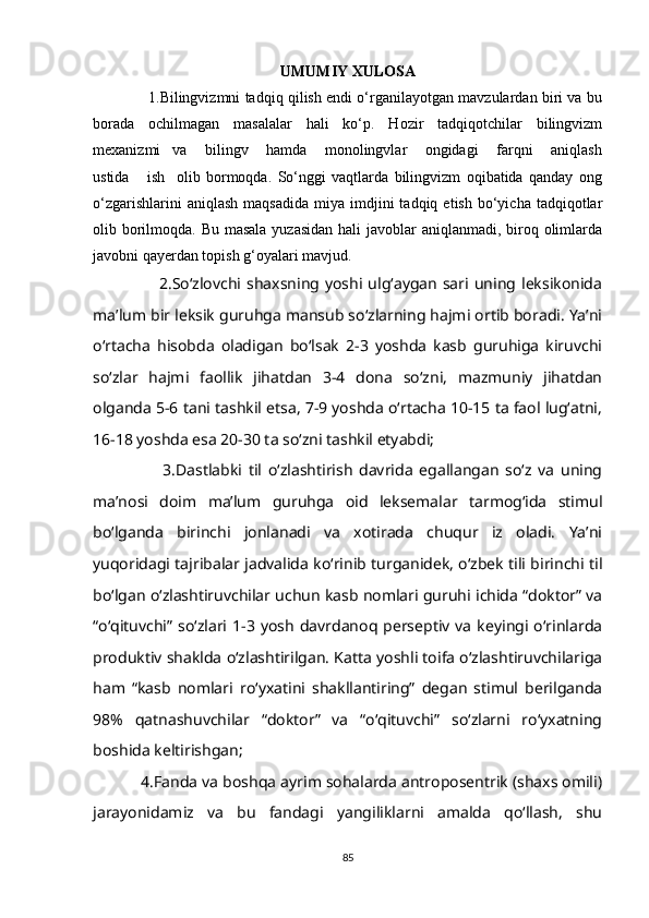 UMUMIY XULOSA
                  1.Bilingvizmni tadqiq qilish endi o‘rganilayotgan mavzulardan biri va bu
borada   ochilmagan   masalalar   hali   ko‘p.   Hozir   tadqiqotchilar   bilingvizm
mexanizmi     va       bilingv       hamda       monolingvlar       ongidagi       farqni       aniqlash
ustida       ish     olib   bormoqda.   So‘nggi   vaqtlarda   bilingvizm   oqibatida   qanday   ong
o‘zgarishlarini  aniqlash   maqsadida   miya  imdjini  tadqiq  etish   bo‘yicha   tadqiqotlar
olib borilmoqda. Bu masala yuzasidan  hali javoblar  aniqlanmadi, biroq olimlarda
javobni qayerdan topish g‘oyalari mavjud.
                        2.So‘zlovchi  shaxsning  yoshi  ulg‘aygan   sari  uning  leksikonida
ma’lum bir   leksik guruhga mansub so‘zlarning hajmi ortib boradi. Ya’ni
o‘rtacha   hisobda   oladigan   bo‘lsak   2-3   yoshda   kasb   guruhiga   kiruvchi
so‘zlar   hajmi   faollik   jihatdan   3-4   dona   so‘zni,   mazmuniy   jihatdan
olganda 5-6 tani tashkil etsa, 7-9 yoshda o‘rtacha 10-15 ta faol lug‘atni,
16-18 yoshda esa 20-30 ta so‘zni tashkil etyabdi;
                      3.Dastlabki   til   o‘zlashtirish   davrida   egallangan   so‘z   va   uning
ma’nosi   doim   ma’lum   guruhga   oid   leksemalar   tarmog‘ida   stimul
bo‘lganda   birinchi   jonlanadi   va   xotirada   chuqur   iz   oladi.   Ya’ni
yuqoridagi tajribalar jadvalida ko‘rinib turganidek, o‘zbek tili birinchi til
bo‘lgan o‘zlashtiruvchilar uchun kasb nomlari guruhi ichida “doktor” va
“o‘qituvchi”  so‘zlari  1-3  yosh   davrdanoq  perseptiv   va   keyingi  o‘rinlarda
produktiv shaklda o‘zlashtirilgan. Katta yoshli toifa o‘zlashtiruvchilariga
ham   “kasb   nomlari   ro‘yxatini   shakllantiring”   degan   stimul   berilganda
98%   qatnashuvchilar   “doktor”   va   “o‘qituvchi”   so‘zlarni   ro‘yxatning
boshida keltirishgan;
           4.Fanda va boshqa ayrim sohalarda antroposentrik (shaxs omili)
jarayonidamiz   va   bu   fandagi   yangiliklarni   amalda   qo‘llash,   shu
85 