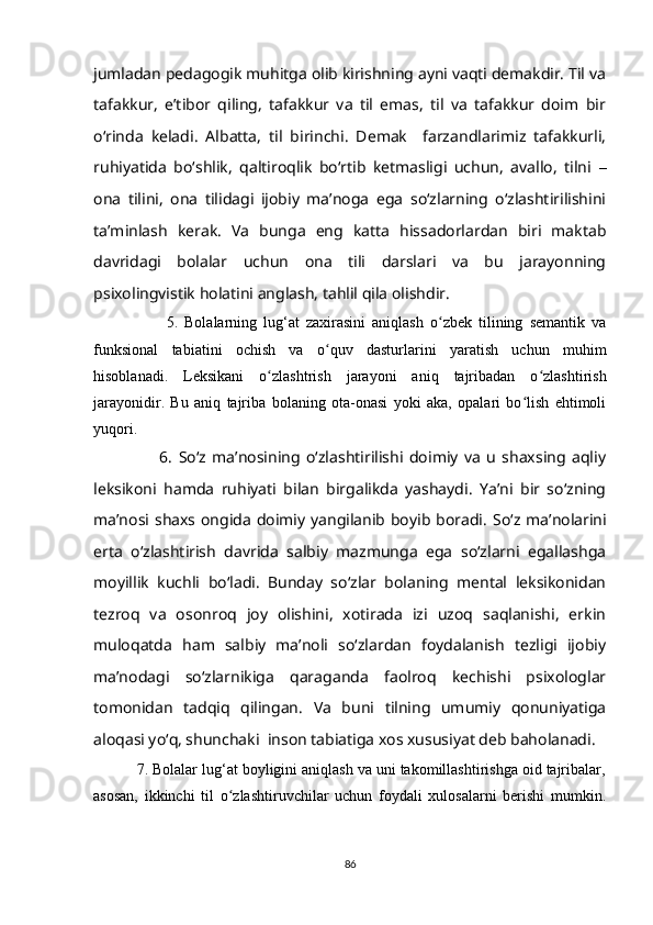 jumladan pedagogik muhitga olib kirishning ayni vaqti demakdir. Til va
tafakkur,   e’tibor   qiling,   tafakkur   va   til   emas,   til   va   tafakkur   doim   bir
o‘rinda   keladi.   Albatta,   til   birinchi.   Demak     farzandlarimiz   tafakkurli,
ruhiyatida   bo‘shlik,   qaltiroqlik   bo‘rtib   ketmasligi   uchun,   avallo,   tilni   –
ona   tilini,   ona   tilidagi   ijobiy   ma’noga   ega   so‘zlarning   o‘zlashtirilishini
ta’minlash   kerak.   Va   bunga   eng   katta   hissadorlardan   biri   maktab
davridagi   bolalar   uchun   ona   tili   darslari   va   bu   jarayonning
psixolingvistik holatini anglash, tahlil qila olishdir.
                      5.   Bolalarning   lug‘at   zaxirasini   aniqlash   o zbek   tilining   semantik   vaʻ
funksional   tabiatini   ochish   va   o quv   dasturlarini   yaratish   uchun   muhim	
ʻ
hisoblanadi.   Leksikani   o zlashtrish   jarayoni   aniq   tajribadan   o zlashtirish	
ʻ ʻ
jarayonidir.   Bu   aniq   tajriba   bolaning   ota-onasi   yoki   aka,   opalari   bo lish   ehtimoli	
ʻ
yuqori.
                      6.   So‘z   ma’nosining   o‘zlashtirilishi   doimiy   va   u   shaxsing   aqliy
leksikoni   hamda   ruhiyati   bilan   birgalikda   yashaydi.   Ya’ni   bir   so‘zning
ma’nosi shaxs ongida doimiy yangilanib boyib boradi.   So‘z ma’nolarini
erta   o‘zlashtirish   davrida   salbiy   mazmunga   ega   so‘zlarni   egallashga
moyillik   kuchli   bo‘ladi.   Bunday   so‘zlar   bolaning   mental   leksikonidan
tezroq   va   osonroq   joy   olishini,   xotirada   izi   uzoq   saqlanishi,   erkin
muloqatda   ham   salbiy   ma’noli   so‘zlardan   foydalanish   tezligi   ijobiy
ma’nodagi   so‘zlarnikiga   qaraganda   faolroq   kechishi   psixologlar
tomonidan   tadqiq   qilingan.   Va   buni   tilning   umumiy   qonuniyatiga
aloqasi yo‘q, shunchaki  inson tabiatiga xos xususiyat deb baholanadi.
          7. Bolalar lug‘at boyligini aniqlash va uni takomillashtirishga oid tajribalar,
asosan,   ikkinchi   til   o zlashtiruvchilar   uchun   foydali   xulosalarni   berishi   mumkin.	
ʻ
86 