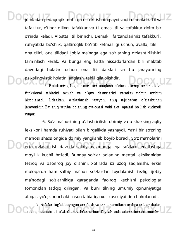 jumladan pedagogik muhitga olib kirishning ayni vaqti demakdir. Til va
tafakkur,   e’tibor   qiling,   tafakkur   va   til   emas,   til   va   tafakkur   doim   bir
o‘rinda   keladi.   Albatta,   til   birinchi.   Demak     farzandlarimiz   tafakkurli,
ruhiyatida   bo‘shlik,   qaltiroqlik   bo‘rtib   ketmasligi   uchun,   avallo,   tilni   –
ona   tilini,   ona   tilidagi   ijobiy   ma’noga   ega   so‘zlarning   o‘zlashtirilishini
ta’minlash   kerak.   Va   bunga   eng   katta   hissadorlardan   biri   maktab
davridagi   bolalar   uchun   ona   tili   darslari   va   bu   jarayonning
psixolingvistik holatini anglash, tahlil qila olishdir.
                      5.   Bolalarning   lug‘at   zaxirasini   aniqlash   o zbek   tilining   semantik   vaʻ
funksional   tabiatini   ochish   va   o quv   dasturlarini   yaratish   uchun   muhim	
ʻ
hisoblanadi.   Leksikani   o zlashtrish   jarayoni   aniq   tajribadan   o zlashtirish	
ʻ ʻ
jarayonidir.   Bu   aniq   tajriba   bolaning   ota-onasi   yoki   aka,   opalari   bo lish   ehtimoli	
ʻ
yuqori.
                      6.   So‘z   ma’nosining   o‘zlashtirilishi   doimiy   va   u   shaxsing   aqliy
leksikoni   hamda   ruhiyati   bilan   birgalikda   yashaydi.   Ya’ni   bir   so‘zning
ma’nosi shaxs ongida doimiy yangilanib boyib boradi.   So‘z ma’nolarini
erta   o‘zlashtirish   davrida   salbiy   mazmunga   ega   so‘zlarni   egallashga
moyillik   kuchli   bo‘ladi.   Bunday   so‘zlar   bolaning   mental   leksikonidan
tezroq   va   osonroq   joy   olishini,   xotirada   izi   uzoq   saqlanishi,   erkin
muloqatda   ham   salbiy   ma’noli   so‘zlardan   foydalanish   tezligi   ijobiy
ma’nodagi   so‘zlarnikiga   qaraganda   faolroq   kechishi   psixologlar
tomonidan   tadqiq   qilingan.   Va   buni   tilning   umumiy   qonuniyatiga
aloqasi yo‘q, shunchaki  inson tabiatiga xos xususiyat deb baholanadi.
          7. Bolalar lug‘at boyligini aniqlash va uni takomillashtirishga oid tajribalar,
asosan,   ikkinchi   til   o zlashtiruvchilar   uchun   foydali   xulosalarni   berishi   mumkin.	
ʻ
86