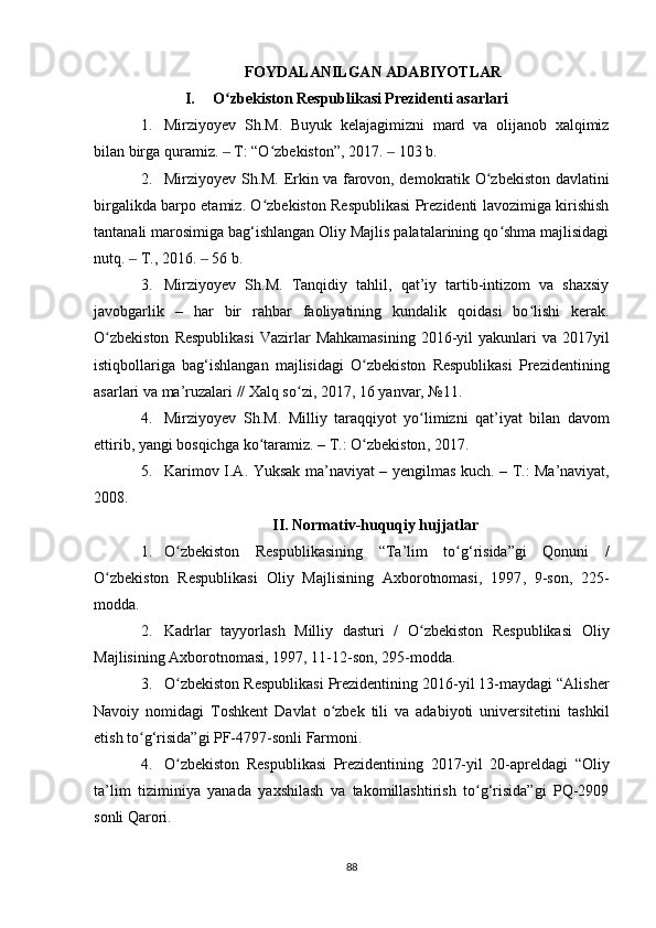 FOYDALANILGAN ADABIYOTLAR
I.   O zbekiston Respublikasi Prezidenti asarlariʻ
1. Mirziyoyev   Sh.M.   Buyuk   kelajagimizni   mard   va   olijanob   xalqimiz
bilan birga quramiz. 
‒   T: “O zbekiston”, 2017. 	ʻ ‒   103 b. 
2. Mirziyoyev Sh.M. Erkin va farovon, demokratik O zbekiston davlatini	
ʻ
birgalikda barpo etamiz. O zbekiston Respublikasi Prezidenti lavozimiga kirishish	
ʻ
tantanali marosimiga bag‘ishlangan Oliy Majlis palatalarining qo shma majlisidagi	
ʻ
nutq. 	
‒   T., 2016.  ‒   56 b. 
3. Mirziyoyev   Sh.M.   Tanqidiy   tahlil,   qat’iy   tartib-intizom   va   shaxsiy
javobgarlik   –   har   bir   rahbar   faoliyatining   kundalik   qoidasi   bo lishi   kerak.	
ʻ
O zbekiston   Respublikasi   Vazirlar   Mahkamasining  2016-yil  yakunlari   va 2017yil	
ʻ
istiqbollariga   bag‘ishlangan   majlisidagi   O zbekiston   Respublikasi   Prezidentining	
ʻ
asarlari va ma’ruzalari // Xalq so zi	
ʻ ,  2017 ,  16 yanvar, №11. 
4. Mirziyoyev   Sh . M .   Milliy   taraqqiyot   yo ʻ limizni   qat ’ iyat   bilan   davom
ettirib ,  yangi   bosqichga   ko ʻ taramiz . –   T .:  O ʻ zbekiston , 2017. 
5. Karimov   I . A .   Yuksak   ma ’ naviyat   –   yengilmas   kuch . –   T .:   Ma ’ naviyat ,
2008.
II. Normativ-huquqiy hujjatlar
1. O zbekiston   Respublikasining   “Ta’lim   to g‘risida”gi   Qonuni   /	
ʻ ʻ
O zbekiston   Respublikasi   Oliy   Majlisining   Axborotnomasi	
ʻ ,   1997 ,   9-son,   225 -
modda. 
2. Kadrlar   tayyorlash   Milliy   dasturi   /   O zbekiston   Respublikasi   Oliy	
ʻ
Majlisining Axborotnomasi ,  1997 ,  11-12-son, 295-modda. 
3. O zbekiston Respublikasi Prezidentining 2016-yil 13-maydagi “Alisher	
ʻ
Navoiy   nomidagi   Toshkent   Davlat   o zbek   tili   va   adabiyoti   universitetini   tashkil	
ʻ
etish to g‘risida”gi PF-4797-sonli Farmoni. 	
ʻ
4. O zbekiston   Respublikasi   Prezidentining   2017-yil   20-apreldagi   “Oliy	
ʻ
ta’lim   tiziminiya   yanada   yaxshilash   va   takomillashtirish   to g‘risida”gi   PQ-2909	
ʻ
sonli Qarori. 
88