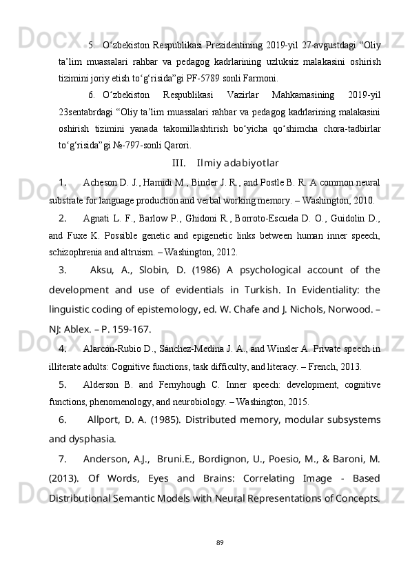 5. O zbekiston Respublikasi  Prezidentining 2019-yil 27-avgustdagi  “Oliyʻ
ta’lim   muassalari   rahbar   va   pedagog   kadrlarining   uzluksiz   malakasini   oshirish
tizimini joriy etish to g‘risida”gi PF-5789 sonli Farmoni. 	
ʻ
6. O zbekiston   Respublikasi   Vazirlar   Mahkamasining   2019-yil	
ʻ
23sentabrdagi  “Oliy ta’lim  muassalari  rahbar  va pedagog  kadrlarining malakasini
oshirish   tizimini   yanada   takomillashtirish   bo yicha   qo shimcha   chora-tadbirlar	
ʻ ʻ
to g‘risida”gi №-797-sonli Qarori. 	
ʻ
III. Ilmiy  adabiy ot lar
1. Acheson D. J., Hamidi M., Binder J. R., and Postle B. R. A common neural
substrate for language production and verbal working memory. – Washington, 2010.
2. Agnati   L.   F.,   Barlow   P.,   Ghidoni   R.,   Borroto-Escuela   D.   O.,   Guidolin   D.,
and   Fuxe   K.   Possible   genetic   and   epigenetic   links   between   human   inner   speech,
schizophrenia and altruism. – Washington, 2012.
3.   Aksu,   A.,   Slobin,   D.   (1986)   A   psychological   account   of   the
development   and   use   of   evidentials   in   Turkish.   In   Evidentiality:   the
linguistic coding of epistemology, ed. W. Chafe and J. Nichols, Norwood. –
NJ: Ablex. – P. 159-167.
4. Alarcón-Rubio D., Sánchez-Medina J. A., and Winsler A. Private speech in
illiterate adults: Cognitive functions, task difficulty, and literacy. – French, 2013.
5. Alderson   B.   and   Fernyhough   C.   Inner   speech:   development,   cognitive
functions, phenomenology, and neurobiology. – Washington, 2015.
6.   Allport,   D.   A.   (1985).   Distributed   memory,   modular   subsystems
and dysphasia.
7. Anderson,   A.J.,     Bruni.E.,   Bordignon,   U.,   Poesio,   M.,   &   Baroni,   M.
(2013).   Of   Words,   Eyes   and   Brains:   Correlating   Image   -   Based
Distributional Semantic Models with Neural Representations of Concepts.
89 