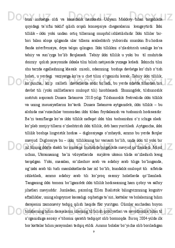 buni   inobatga   oldi   va   kanadalik   hamkasbi   Uilyam   Makkey   bilan   birgalikda
quyidagi   ta’rifni   taklif   qilish   orqali   konsepsiya   chegaralarini     kengaytirdi:   Ikki
tillilik – ikki  yoki  undan  ortiq  tillarning  muqobil ishlatilishidir. Ikki  tillilar  bir-
biri  bilan  aloqa  qilganda  ular  tillarni  aralashtirib  yuborishi  mumkin. Bu hodisa
fanda   interfrensiya,   deya   talqin   qilingan.   Ikki   tillilikni   o‘zlashtirish   usuliga   ko‘ra
tabiiy   va   sun’iyga   bo‘lib   farqlanadi.   Tabiiy   ikki   tillilik   u   yoki   bu     til   muhitida
doimiy  qolish jarayonida ikkala tilni bilish natijasida yuzaga keladi. Ikkinchi tilni
shu tarzda egallashning klassik   misoli, odamning   boshqa davlatga ko‘chib o‘tish
holati, u yerdagi   vaziyatga ko‘ra u chet tilini o‘rganishi kerak. Tabiiy ikki tillilik,
ko‘pincha,   ko‘p   millatli   davlatlarda sodir bo‘ladi, bu yerda odatda tillardan biri
davlat   tili   (yoki   milllatlararo   muloqot   tili)   hisoblanadi.   Shuningdek,   tilshunoslik
instituti   aspiranti   Dinara   Satanova   2018-yilgi   Tilshunoslik   festivalida   ikki   tillilik
va   uning   xususiyatlarini   ko‘tardi.   Dinara   Satanova   aytganidek,   ikki   tillilik   –   bu
alohida ma’ruzachilar tomonidan ikki tildan foydalanish va tushunish hodisasidir.
Ba’zi   tasniflarga   ko‘ra   ikki   tillilik   nafaqat   ikki   tilni   tushunishni   o‘z   ichiga   oladi:
ko‘plab xorijiy tillarni o‘zlashtirish ikki tillilik, deb ham yuritiladi. Aytgancha, ikki
tillilik   boshqa   lingvistik   hodisa   –   diglossiyaga   o‘xshaydi,   ammo   bu   yerda   farqlar
mavjud. Diglossiya bu – ikki   tillilikning bir varianti bo‘lib, unda ikki til yoki bir
xil tilning ikkita shakli bir mintaqa  hududida birgalikda mavjud qo‘llaniladi. Misol
uchun,   Ukrainaning     ba’zi   viloyatlarida     surjikva   ukrain   tilida   so‘zlashish   keng
tarqalgan.   Yoki,   masalan,   so‘zlashuv   arab   va   adabiy   arab   tiliga   bo‘linganda,
og‘zaki  arab tili turli mamlakatlarda har xil bo‘lib, kundalik muloqot tili   sifatida
ishlatiladi,   ammo   adabiy   arab   tili   ko‘proq   rasmiy   holatlarda   qo‘llaniladi.
Tanganing  ikki  tomoni  bo‘lganidek ikki  tillilik hodisasining  ham  ijobiy va salbiy
jihatlari   mavjuddir.   Jumladan,   psixolog   Ellen   Bialistok   bilingvizmning   kognitiv
afzalliklar, uning alsgeymer kassaligi oqibatiga ta’siri, kattalar va bolalarning bilim
darajasini   zamonaviy   tadqiq   qilish   haqida   fikr   yuritgan.   Olimlar   anchadan   buyon
bolalarning bilim darajalarini ularning til bilish qobilyatlari va savodxonlik bilan til
o‘rganishiga asosiy e’tiborini qaratib tadqiqot olib bormoqda. Biroq 2004-yilda ilk
bor kattalar bilim jarayonlari tadqiq etildi. Ammo bolalar bo‘yicha olib boriladigan
9 