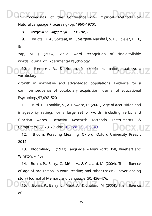 In   Proceedings   of   the   Conference   on   Empirical   Methods   on
Natural Language Processing (pp. 1960–1970).
8. Ayupova M. Logopediya. – Toshkent, 2011.
9.   Balota, D. A., Cortese, M. J., Sergent-Marshall, S. D., Spieler, D. H.,
&
Yap,   M.   J.   (2004).   Visual   word   recognition   of   single-syllable
words. Journal of Experimental Psychology. 
10.   Biemiller,   A.,   &   Slonim,   N.   (2001).   Estimating   root   word
vocabulary
growth   in   normative   and   advantaged   populations:   Evidence   for   a
common   sequence   of   vocabulary   acquisition.   Journal   of   Educational
Psychology,93,498–520.
11.  Bird, H., Franklin, S., & Howard, D. (2001). Age of acquisition and
imageability   ratings   for   a   large   set   of   words,   including   verbs   and
function   words.   Behavior   Research   Methods,   Instruments,   &
Computers, 33, 73–79. doi: 10.3758/BF03195349
12.   Bloom.   Pursuing   Meaning,   Oxford:   Oxford   University   Press   .
2012.
13. Bloomfield,   L.   (1933)   Language.   –   New   York:   Holt,   Rinehart   and
Winston. – P.67.
14. Bonin, P., Barry, C., Méot, A., & Chalard, M. (2004). The influence
of   ag e   of   acquisition   in   word   reading   and   other   tasks:   A   never   ending
story? Journal of Memory and Language, 50, 456–476. 
15.   Bonin, P., Barry, C., Méot, A., & Chalard, M. (2004). The influence
of
90 