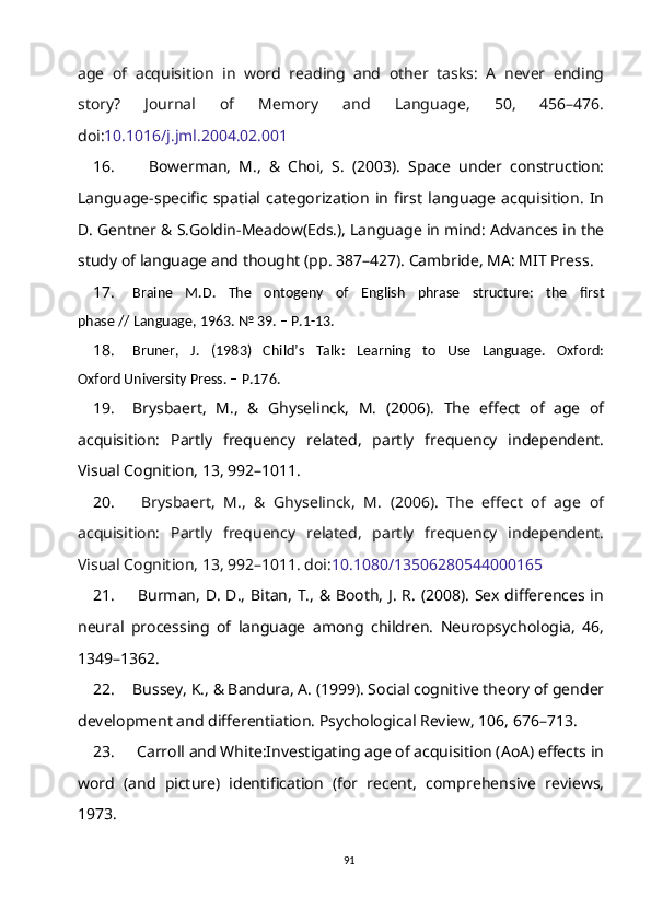 age   of   acquisition   in   word   reading   and   other   tasks:   A   never   ending
story?   Journal   of   Memory   and   Language,   50,   456–476.
doi: 10.1016/j.jml.2004.02.001
16.     Bowerman,   M.,   &   Choi,   S.   (2003).   Space   under   construction:
Language-specific   spatial   categorization   in   first   language   acquisition.   In
D. Gentner & S.Goldin-Meadow(Eds.), Language in mind: Advances in the
study of language and thought (pp. 387–427). Cambride, MA: MIT Press.
17. Braine   M.D.   The   ontogeny   of   English   phrase   structure:   the   first
phase // Language, 1963. № 39. – P.1-13.
18. Bruner,   J.   (1983)   Child’s   Talk:   Learning   to   Use   Language.   Oxford:
Oxford University Press. – P.176.
19. Brysbaert,   M.,   &   Ghyselinck,   M.   (2006).   The   effect   of   age   of
acquisition:   Partly   frequency   related,   partly   frequency   independent.
Visual Cognition, 13, 992–1011.
20.   Brysbaert,   M.,   &   Ghyselinck,   M.   (2006).   The   effect   of   age   of
acquisition:   Partly   frequency   related,   partly   frequency   independent.
Visual Cognition, 13, 992–1011. doi: 10.1080/13506280544000165
21.   Burman, D. D., Bitan, T., & Booth, J. R. (2008). Sex differences in
neural   processing   of   language   among   children.   Neuropsychologia,   46,
1349–1362.  
22. Bussey, K., & Bandura, A. (1999). Social cognitive theory of gender
development and differentiation. Psychological Review, 106, 676–713.
23.   Carroll and White:Investigating age of acquisition (AoA) effects in
word   (and   picture)   identification   (for   recent,   comprehensive   reviews,
1973.
91 