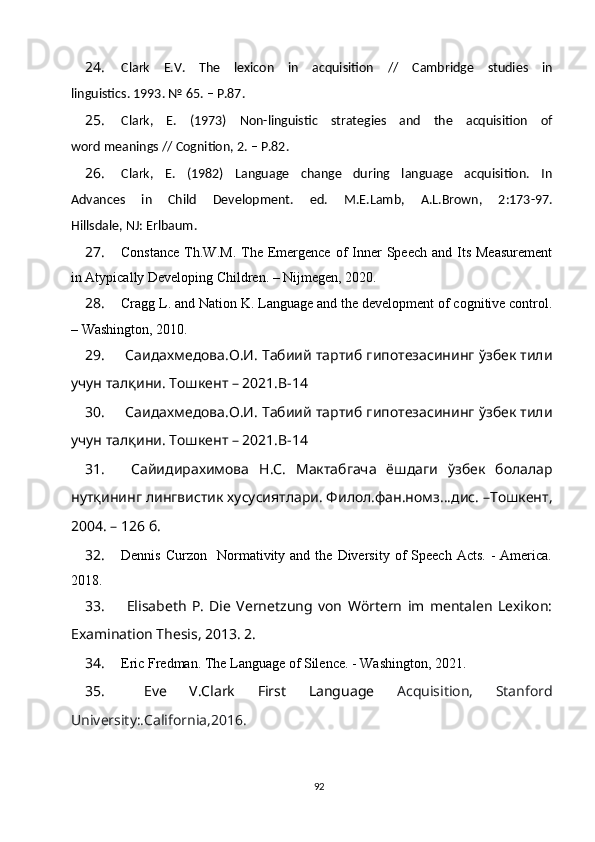 24. Clark   E.V.   The   lexicon   in   acquisition   //   Cambridge   studies   in
linguistics. 1993. № 65. – P.87.
25. Clark,   E.   (1973)   Non-linguistic   strategies   and   the   acquisition   of
word meanings // Cognition, 2. – P.82.
26. Clark,   E.   (1982)   Language   change   during   language   acquisition.   In
Advances   in   Child   Development.   ed.   M.E.Lamb,   A.L.Brown,   2:173-97.
Hillsdale, NJ: Erlbaum.
27. Constance   Th.W.M.  The Emergence  of   Inner   Speech  and  Its  Measurement
in Atypically Developing Children. – Nijmegen, 2020.
28. Cragg L. and Nation K. Language and the development of cognitive control.
– Washington, 2010.
29.   Cаидахмедова.O.И. Табиий тартиб гипотезасининг ўзбек тили
учун талқини.   Тошкент – 2021.B-14
30.  Cаидахмедова.O.И. Табиий тартиб гипотезасининг ўзбек тили
учун талқини.   Тошкент – 2021.B-14
31.   Cайидирахимова   Н.С.   Мактабгача   ёшдаги   ўзбек   болалар
нутқининг лингвистик хусусиятлари. Филол.фан.номз...дис. –Тошкент,
2004. – 126 б.
32. Dennis  Curzon     Normativity  and  the  Diversity  of   Speech  Acts.   -   America.
2018.
33.   Elisabeth   P.   Die   Vernetzung   von   Wörtern   im   mentalen   Lexikon:
Examination Thesis, 2013. 2. 
34. Eric Fredman. The Language of Silence. - Washington, 2021.
35.   Eve   V.Clark   First   Language   Acquisition,   Stanford
University:.California,2016.
92 