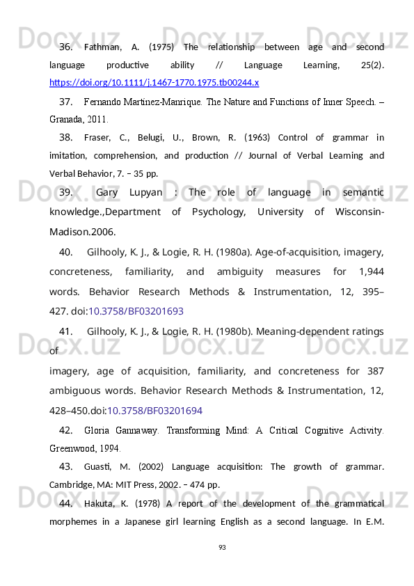 36. Fathman,   A.   (1975)   Т he   relationship   between   age   and   second
language   productive   ability   //   Language   Learning,   25(2).
https://doi.org/10.1111/j.1467-1770.1975.tb00244.x
37. Fernando Martínez-Manrique. The Nature and Functions of Inner Speech. –
Granada, 2011.
38. Fraser,   C.,   Belugi,   U.,   Brown,   R.   (1963)   Control   of   grammar   in
imitation,   comprehension,   and   production   //   Journal   of   Verbal   Learning   and
Verbal Behavior, 7. – 35  рр .
39.   Gary   Lupyan   :   The   role   of   language   in   semantic
knowledge.,Department   of   Psychology,   University   of   Wisconsin-
Madison.2006.
40.  Gilhooly, K. J., & Logie, R. H. (1980a). Age-of-acquisition, imagery,
concreteness,   familiarity,   and   ambiguity   measures   for   1,944
words.   Behavior   Research   Methods   &   Instrumentation,   12,   395–
427. doi: 10.3758/BF03201693
41.  Gilhooly, K. J., & Logie, R. H. (1980b). Meaning-dependent ratings
of
imagery,   age   of   acquisition,   familiarity,   and   concreteness   for   387
ambiguous   words.   Behavior   Research   Methods   &   Instrumentation,   12,
428–450.doi: 10.3758/BF03201694
42. Gloria   Gannaway.   Transforming   Mind:   A   Critical   Cognitive   Activity.
Greenwood, 1994.
43. Guasti,   M.   (2002)   Language   acquisition:   The   growth   of   grammar.
Cambridge, MA: MIT Press, 2002. – 474  рр .
44. Hakuta,   K.   (1978)   A   report   of   the   development   of   the   grammatical
morphemes   in   a   Japanese   girl   learning   English   as   a   second   language.   In   E.M.
93 