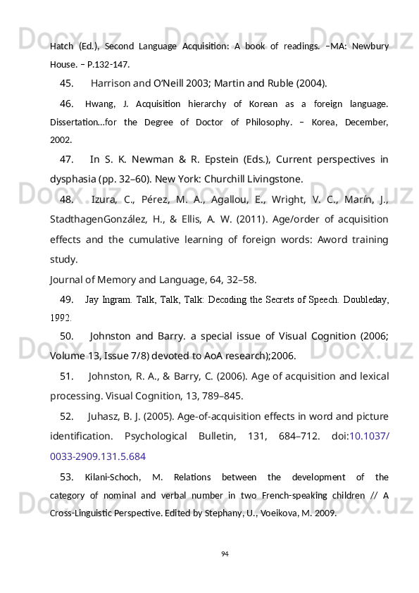 Hatch   (Ed.),   Second   Language   Acquisition:   A   book   of   readings.   –MA:   Newbury
House. – P.132-147.
45.     Harrison and  O‘Neill 2003; Martin and Ruble (2004).
46. Hwang,   J.   Acquisition   hierarchy   of   Korean   as   a   foreign   language.
Dissertation…for   the   Degree   of   Doctor   of   Philosophy.   –   Korea,   December,
2002.
47.   In   S.   K.   Newman   &   R.   Epstein   (Eds.),   Current   perspectives   in
dysphasia (pp. 32–60). New York: Churchill Livingstone. 
48.   Izura,   C.,   Pérez,   M.   A.,   Agallou,   E.,   Wright,   V.   C.,   Marín,   J.,
StadthagenGonzález,   H.,   &   Ellis,   A.   W.   (2011).   Age/order   of   acquisition
effects   and   the   cumulative   learning   of   foreign   words:   Aword   training
study.
Journal of Memory and Language, 64, 32–58.
49. Jay Ingram. Talk, Talk, Talk:  Decoding the Secrets of Speech.   Doubleday,
1992.
50.   Johnston   and   Barry .   a   special   issue   of   Visual   Cognition   (2006;
Volume 13, Issue 7/8) devoted to AoA research);2006.
51.   Johnston, R. A., & Barry, C. (2006). Age of acquisition and lexical
processing. Visual Cognition, 13, 789–845.
52.  Juhasz, B. J. (2005). Age-of-acquisition effects in word and picture
identification.   Psychological   Bulletin,   131,   684–712.   doi: 10.1037/
0033-2909.131.5.684
53. Kilani-Schoch,   M.   Relations   between   the   development   of   the
category   of   nominal   and   verbal   number   in   two   French-speaking   children   //   A
Cross-Linguistic Perspective. Edited by Stephany, U., Voeikova, M. 2009.
94 