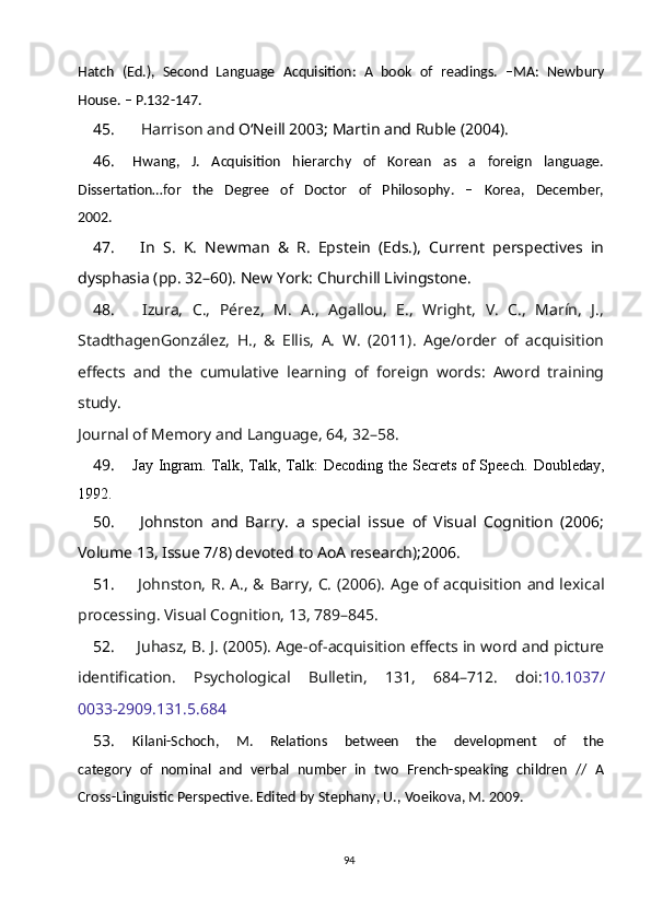 Hatch   (Ed.),   Second   Language   Acquisition:   A   book   of   readings.   –MA:   Newbury
House. – P.132-147.
45.     Harrison and  O‘Neill 2003; Martin and Ruble (2004).
46. Hwang,   J.   Acquisition   hierarchy   of   Korean   as   a   foreign   language.
Dissertation…for   the   Degree   of   Doctor   of   Philosophy.   –   Korea,   December,
2002.
47.   In   S.   K.   Newman   &   R.   Epstein   (Eds.),   Current   perspectives   in
dysphasia (pp. 32–60). New York: Churchill Livingstone. 
48.   Izura,   C.,   Pérez,   M.   A.,   Agallou,   E.,   Wright,   V.   C.,   Marín,   J.,
StadthagenGonzález,   H.,   &   Ellis,   A.   W.   (2011).   Age/order   of   acquisition
effects   and   the   cumulative   learning   of   foreign   words:   Aword   training
study.
Journal of Memory and Language, 64, 32–58.
49. Jay Ingram. Talk, Talk, Talk:  Decoding the Secrets of Speech.   Doubleday,
1992.
50.   Johnston   and   Barry .   a   special   issue   of   Visual   Cognition   (2006;
Volume 13, Issue 7/8) devoted to AoA research);2006.
51.   Johnston, R. A., & Barry, C. (2006). Age of acquisition and lexical
processing. Visual Cognition, 13, 789–845.
52.  Juhasz, B. J. (2005). Age-of-acquisition effects in word and picture
identification.   Psychological   Bulletin,   131,   684–712.   doi: 10.1037/
0033-2909.131.5.684
53. Kilani-Schoch,   M.   Relations   between   the   development   of   the
category   of   nominal   and   verbal   number   in   two   French-speaking   children   //   A
Cross-Linguistic Perspective. Edited by Stephany, U., Voeikova, M. 2009.
94