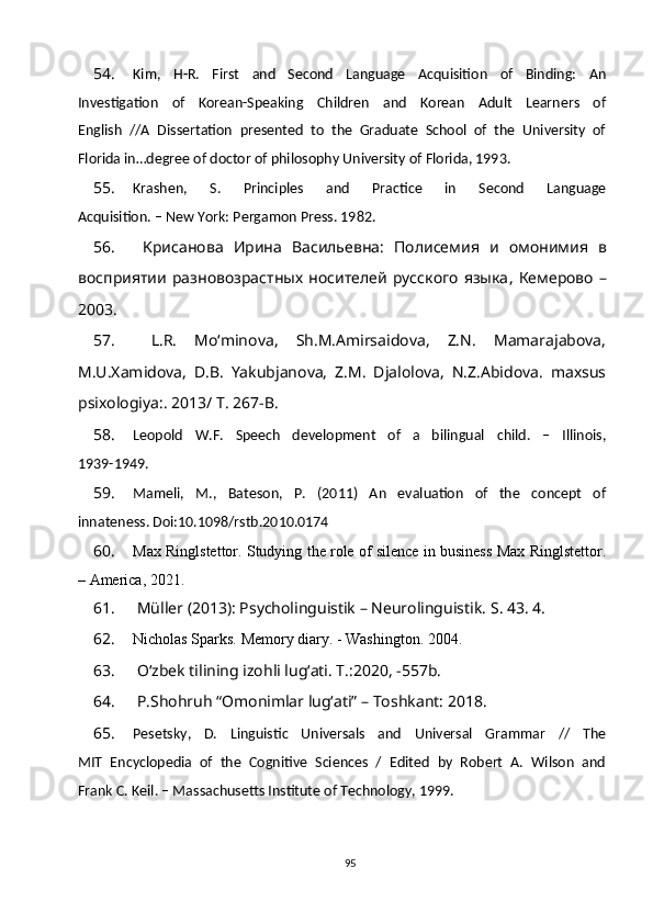 54. Kim,   H-R.   First   and   Second   Language   Acquisition   of   Binding:   An
Investigation   of   Korean-Speaking   Children   and   Korean   Adult   Learners   of
English   //A   Dissertation   presented   to   the   Graduate   School   of   the   University   of
Florida in…degree of doctor of philosophy University of Florida, 1993.
55. Krashen,   S.   Principles   and   Practice   in   Second   Language
Acquisition. – New York: Pergamon Press. 1982.
56.   K рисанова   Ирина   Васильевна :   Полисемия   и   омонимия   в
восприятии   разновозрастных   носителей   русского   языка ,   Кемерово   –
2003 .
57.   L.R.   Mo‘minova,   Sh.M.Amirsaidova,   Z.N.   Mamarajabova,
M.U.Xamidova,   D.B.   Yakubjanova,   Z.M.   Djalolova,   N.Z.Abidova.   maxsus
psixologiya:. 2013/ T. 267-B.
58. Leopold   W.F.   Speech   development   of   a   bilingual   child.   –   Illinois,
1939-1949.
59. Mameli,   M.,   Bateson,   P.   (2011)   An   evaluation   of   the   concept   of
innateness. Doi:10.1098/rstb.2010.0174
60. Max Ringlstettor. Studying the role of silence in business Max Ringlstettor.
– America, 2021.
61.   Müller (2013): Psycholinguistik – Neurolinguistik.  S. 43. 4.
62. Nicholas Sparks. Memory diary. - Washington.  2004.
63.   O‘zbek tilining izohli lug‘ati. T.:2020, -557b.
64.  P.Shohruh “Omonimlar lug‘ati” – Toshkant: 2018.
65. Pesetsky,   D.   Linguistic   Universals   and   Universal   Grammar   //   The
MIT   Encyclopedia   of   the   Cognitive   Sciences   /   Edited   by   Robert   A.   Wilson   and
Frank C. Keil. – Massachusetts Institute of Technology, 1999.
95 