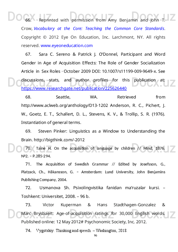 66.   Reprinted   with   permission   from   Amy   Benjamin   and   John   T.
Crow,   Vocabulary   at   the   Core:   Teaching   the   Common   Core   Standards .
Copyright   ©   2012   Eye   On   Education,   Inc.   Larchmont,   NY.   All   rights
reserved.   www.eyeoneducation.com
67.   Sara   C.   Sereno   &   Patrick   J.   O‘Donnel,   Participant   and   Word
Gender   in   Age   of   Acquisition   Effects:   The   Role   of   Gender   Socialization
Article     in     Sex Roles · October 2009 DOI: 10.1007/s11199-009-9649-x. See
discussions,   stats,   and   author   profiles   for   this   publication   at:
https://www.researchgate.net/publication/225626440  
68.   Seattle,   WA.   Retrieved   from
http://www.aclweb.org/anthology/D13-1202   Anderson,   R.   C.,   Pichert,   J.
W.,   Goetz,   E.   T.,   Schallert,   D.   L.,   Stevens,   K.   V.,   &   Trollip,   S.   R.   (1976).
Instantiation of general terms. 
69.   Steven   Pinker:   Linguistics   as   a   Window   to   Understanding   the
Brain. http://bigthink.com/-2012 
70. Taine   H.   On   the   acquisition   of   language   by   children   //   Mind,   1876.
№2. – P.285-294.
71. The   Acquisition   of   Swedish   Grammar   //   Edited   by   Josefsson,   G.,
Platzack,   Ch.,   Håkansson,   G.   –   Amsterdam:   Lund   University,   John   Benjamins
Publishing Company, 2004.
72.   Usmanova   Sh.   Psixolingvistika   fanidan   ma’ruzalar   kursi.   –
Toshkent: Universitet, 2008. – 96 b.
73.   Victor   Kuperman   &   Hans   Stadthagen-Gonzalez   &
Marc   Brysbaert:   Age-of-acquisition   ratings   for   30,000   English   words.
Published online: 12 May 2012# Psychonomic Society, Inc. 2012 .
74. Vygotskiy. Thinking and speech. – Washington, 2018.
96 