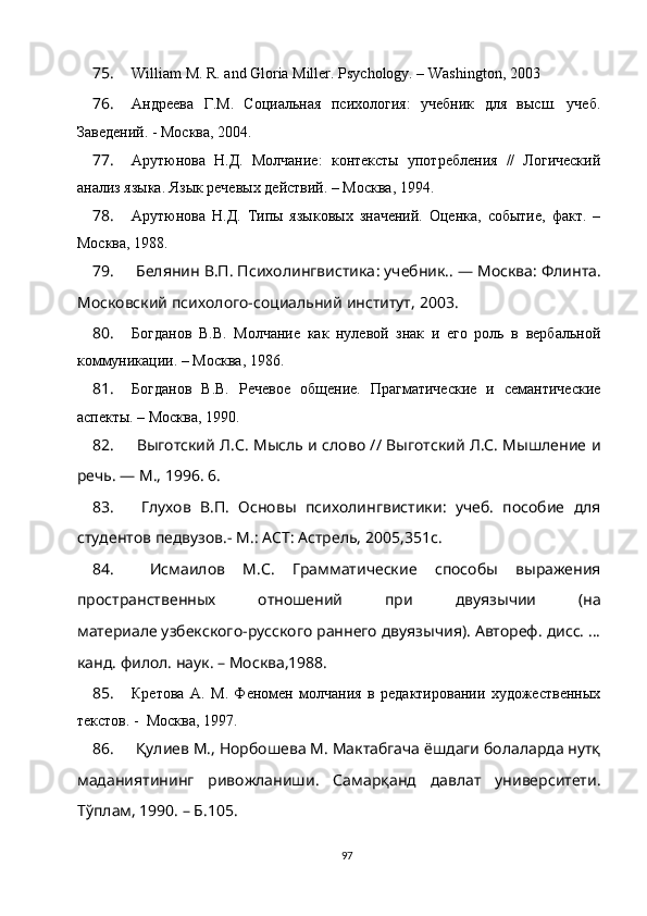 75. William M. R. and Gloria Miller. Psychology. – Washington, 2003
76. Андреева   Г.М.   Социальная   психология:   учебник   для   высш.   учеб.
Заведений. - Москва, 2004. 
77. Арутюнова   Н.Д.   Молчание:   контексты   употребления   //   Логический
анализ языка. Язык речевых действий. – Москва, 1994.
78. Арутюнова   Н.Д.   Типы   языковых   значений.   Оценка,   событие,   факт.   –
Москва, 1988.
79.   Белянин В.П. Психолингвистика :  учебник.. — Москва :  Флинта.
Московский психолого-социальний институт ,  2003.
80. Богданов   В.В.   Молчание   как   нулевой   знак   и   его   роль   в   вербальной
коммуникации. – Москва, 1986.
81. Богданов   В.В.   Речевое   общение.   Прагматические   и   семантические
аспекты. – Москва, 1990. 
82.   Выготский Л.С. Мысль и слово // Выготский Л.С. Мышление и
речь. — М., 1996. 6. 
83.   Глухов   В.П.   Основы   психолингвистики:   учеб.   пособие   для
студентов педвузов.- М.:   ACT : Астрель, 2005,351 c . 
84.   Исмаилов   М.С.   Грамматические   способы   выражения
пространственных   отношений   при   двуязычии   (на
материале узбекского-русского раннего двуязычия). Автореф. дисс. …
канд. филол. наук. – Москва,1988.
85. Кретова   А.   М.   Феномен   молчания   в   редактировании   художественных
текстов. -  Москва, 1997.
86.  Қулиев М., Норбошева М. Мактабгача ёшдаги болаларда нутқ
маданиятининг   ривожланиши.   Самарқанд   давлат   университети.
Тўплам, 1990. – Б.105.
97 