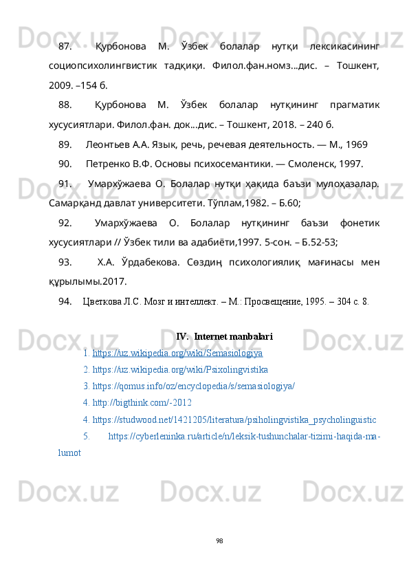 87.   Қурбонова   М.   Ўзбек   болалар   нутқи   лексикасининг
социопсихолингвистик   тадқиқи.   Филол.фан.номз...дис.   –   Тошкент,
2009. –154 б.
88.   Қурбонова   М.   Ўзбек   болалар   нутқининг   прагматик
хусусиятлари. Филол.фан. док...дис. – Тошкент, 2018. – 240 б.
89.   Леонтьев А.А. Язык, речь, речевая деятельность. — М., 1969
90.   Петренко В.Ф. Основы психосемантики. — Смоленск, 1997.
91.   Умархўжаева   О.   Болалар   нутқи   ҳақида   баъзи   мулоҳазалар.
Самарқанд давлат университети. Тўплам,1982. – Б.60; 
92.   Умархўжаева   О.   Болалар   нутқининг   баъзи   фонетик
хусусиятлари // Ўзбек тили ва адабиёти,1997. 5-сон. – Б.52-53; 
93.     Х.А.   Ўрдабекова.   Сѳздиӊ   психологиялиқ   мағинасы   мен
құрылымы.2017.
94. Цветкова Л.С. Мозг и интеллект. – М.: Просвещение, 1995. – 304 с. 8. 
IV.    Internet manbalari
1.  https://uz.wikipedia.org/wiki/Semasiologiya
2.  https://uz.wikipedia.org/wiki/Psixolingvistika
3. https://qomus.info/oz/encyclopedia/s/semasiologiya/
4.  http://bigthink.com/-2012
4.  https://studwood.net/1421205/literatura/psiholingvistika_psycholinguistic
5.   https://cyberleninka.ru/article/n/leksik-tushunchalar-tizimi-haqida-ma-
lumot  
98 