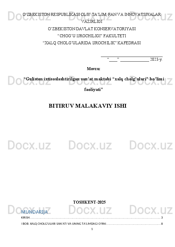 O’ZBEKISTON RESPUBLIKASI OLIY TA’LIM, FAN VA INNOVATSIYALAR
VAZIRLIGI
O’ZBEKISTON DAVLAT KONSERVATORIYASI
“CHOG’U IJROCHILIGI” FAKULTETI
“XALQ CHOLG’ULARIDA IJROCHILIK” KAFEDRASI
______________________________
“____” ______________ 2023-y.
Mavzu :
“ Guliston ixtisoslashtirilgan san’at maktabi “xalq cholg’ulari” bo’limi
faoliyati ”
BITIRUV MALAKAVIY ISHI
TOSHKENT-2025
MUNDARIJA
KIRISH ............................................................................................................................................................... 3
I BOB. XALQ CHOLG’ULARI SAN’ATI VA UNING TA’LIMDAGI O’RNI .................................................................. 8
1 