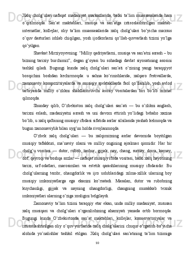 Xalq   cholg’ulari   nafaqat   madaniyat   markazlarida,   balki   ta’lim   muassasalarida   ham
o’qitilmoqda.   San’at   maktablari,   musiqa   va   san’atga   ixtisoslashtirilgan   maktab-
internatlar,   kollejlar,   oliy   ta’lim   muassasalarida   xalq   cholg’ulari   bo’yicha   maxsus
o’quv   dasturlari   ishlab   chiqilgan,   yosh   ijodkorlarni   qo’llab-quvvatlash   tizimi   yo’lga
qo’yilgan.
Shavkat Mirziyoyevning: “Milliy qadriyatlarni, musiqa va san’atni asrash – bu
bizning   tarixiy   burchimiz”,   degan   g’oyasi   bu   sohadagi   davlat   siyosatining   asosini
tashkil   qiladi.   Bugungi   kunda   xalq   cholg’ulari   san’ati   o’zining   yangi   taraqqiyot
bosqichini   boshdan   kechirmoqda:   u   sahna   ko’rinishlarida,   xalqaro   festivallarda,
zamonaviy   kompozitsiyalarda   va   musiqiy   spektakllarda   faol   qo’llanilib,   yosh   avlod
tarbiyasida   milliy   o’zlikni   shakllantiruvchi   asosiy   vositalardan   biri   bo’lib   xizmat
qilmoqda.
Shunday   qilib,   O’zbekiston   xalq   cholg’ulari   san’ati   —   bu   o’zlikni   anglash,
tarixni   eslash,   madaniyatni   asrash   va   uni   davom   ettirish   yo’lidagi   bebaho   xazina
bo’lib, u xalq qalbining musiqiy ifodasi sifatida asrlar silsilasida yashab kelmoqda va
bugun zamonaviylik bilan uyg’un holda rivojlanmoqda.
O’zbek   xalq   cholg’ulari   —   bu   xalqimizning   asrlar   davomida   boyitilgan
musiqiy   tafakkuri,   ma’naviy   olami   va   milliy   ongining   ajralmas   qismidir.   Har   bir
cholg’u   vositasi   —   dutor,   rubob,   tanbur,   gijjak,   nay,   chang,   surnay,   doira,   karnay,
dof, qayroqi va boshqa sozlar — nafaqat musiqiy ifoda vositasi, balki xalq hayotining
tarixi,   urf-odatlari,   marosimlari   va   estetik   qarashlarining   musiqiy   ifodasidir.   Bu
cholg’ularning   tembr,   ohangdorlik   va   ijro   uslublaridagi   xilma-xillik   ularning   boy
musiqiy   imkoniyatlarga   ega   ekanini   ko’rsatadi.   Masalan,   dutor   va   rubobning
kuychanligi,   gijjak   va   nayning   ohangdorligi,   changning   murakkab   texnik
imkoniyatlari ularning o’ziga xosligini belgilaydi.
Zamonaviy   ta’lim   tizimi   taraqqiy   etar   ekan,   unda   milliy   madaniyat,   xususan
xalq   musiqasi   va   cholg’ulari   o’rganilishining   ahamiyati   yanada   ortib   bormoqda.
Bugungi   kunda   O’zbekistonda   san’at   maktablari,   kollejlar,   konservatoriyalar   va
ixtisoslashtirilgan oliy o’quv yurtlarida xalq cholg’ularini  chuqur  o’rgatish bo’yicha
alohida   yo’nalishlar   tashkil   etilgan.   Xalq   cholg’ulari   san’atining   ta’lim   tizimiga
10 