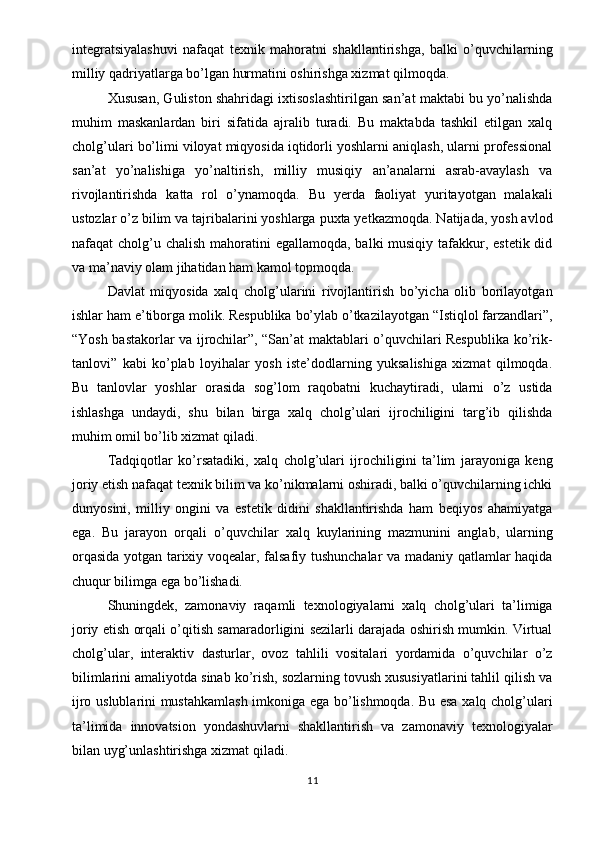 integratsiyalashuvi   nafaqat   texnik   mahoratni   shakllantirishga,   balki   o’quvchilarning
milliy qadriyatlarga bo’lgan hurmatini oshirishga xizmat qilmoqda.
Xususan, Guliston shahridagi ixtisoslashtirilgan san’at maktabi bu yo’nalishda
muhim   maskanlardan   biri   sifatida   ajralib   turadi.   Bu   maktabda   tashkil   etilgan   xalq
cholg’ulari bo’limi viloyat miqyosida iqtidorli yoshlarni aniqlash, ularni professional
san’at   yo’nalishiga   yo’naltirish,   milliy   musiqiy   an’analarni   asrab-avaylash   va
rivojlantirishda   katta   rol   o’ynamoqda.   Bu   yerda   faoliyat   yuritayotgan   malakali
ustozlar o’z bilim va tajribalarini yoshlarga puxta yetkazmoqda. Natijada, yosh avlod
nafaqat cholg’u chalish  mahoratini  egallamoqda, balki musiqiy tafakkur, estetik did
va ma’naviy olam jihatidan ham kamol topmoqda.
Davlat   miqyosida   xalq   cholg’ularini   rivojlantirish   bo’yicha   olib   borilayotgan
ishlar ham e’tiborga molik. Respublika bo’ylab o’tkazilayotgan “Istiqlol farzandlari”,
“Yosh bastakorlar va ijrochilar”, “San’at maktablari o’quvchilari Respublika ko’rik-
tanlovi”   kabi   ko’plab   loyihalar   yosh   iste’dodlarning   yuksalishiga   xizmat   qilmoqda.
Bu   tanlovlar   yoshlar   orasida   sog’lom   raqobatni   kuchaytiradi,   ularni   o’z   ustida
ishlashga   undaydi,   shu   bilan   birga   xalq   cholg’ulari   ijrochiligini   targ’ib   qilishda
muhim omil bo’lib xizmat qiladi.
Tadqiqotlar   ko’rsatadiki,   xalq   cholg’ulari   ijrochiligini   ta’lim   jarayoniga   keng
joriy etish nafaqat texnik bilim va ko’nikmalarni oshiradi, balki o’quvchilarning ichki
dunyosini,   milliy   ongini   va   estetik   didini   shakllantirishda   ham   beqiyos   ahamiyatga
ega.   Bu   jarayon   orqali   o’quvchilar   xalq   kuylarining   mazmunini   anglab,   ularning
orqasida yotgan tarixiy voqealar, falsafiy tushunchalar va madaniy qatlamlar haqida
chuqur bilimga ega bo’lishadi.
Shuningdek,   zamonaviy   raqamli   texnologiyalarni   xalq   cholg’ulari   ta’limiga
joriy etish orqali o’qitish samaradorligini sezilarli darajada oshirish mumkin. Virtual
cholg’ular,   interaktiv   dasturlar,   ovoz   tahlili   vositalari   yordamida   o’quvchilar   o’z
bilimlarini amaliyotda sinab ko’rish, sozlarning tovush xususiyatlarini tahlil qilish va
ijro uslublarini mustahkamlash imkoniga ega bo’lishmoqda. Bu esa xalq cholg’ulari
ta’limida   innovatsion   yondashuvlarni   shakllantirish   va   zamonaviy   texnologiyalar
bilan uyg’unlashtirishga xizmat qiladi.
11 