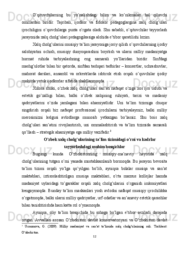O’qituvchilarning   bu   yo’nalishdagi   bilim   va   ko’nikmalari   hal   qiluvchi
omillardan   biridir.   Tajribali,   ijodkor   va   fidokor   pedagoglargina   xalq   cholg’ulari
ijrochiligini  o’quvchilarga puxta  o’rgata oladi. Shu sababli, o’qituvchilar  tayyorlash
jarayonida xalq cholg’ulari pedagogikasiga alohida e’tibor qaratilishi lozim.
Xalq cholg’ularini musiqiy ta’lim jarayoniga joriy qilish o’quvchilarning ijodiy
salohiyatini   ochish,   musiqiy   dunyoqarashini   boyitish   va   ularni   milliy   madaniyatga
hurmat   ruhida   tarbiyalashning   eng   samarali   yo’llaridan   biridir.   Sinfdagi
mashg’ulotlar bilan bir qatorda, sinfdan tashqari tadbirlar – konsertlar, uchrashuvlar,
mahorat   darslari,   ansambl   va   orkestrlarda   ishtirok   etish   orqali   o’quvchilar   ijodiy
muhitda yetuk ijodkorlar sifatida shakllanmoqda.
Xulosa shuki, o’zbek xalq cholg’ulari san’ati nafaqat o’ziga xos ijro uslubi va
estetik   go’zalligi   bilan,   balki   o’zbek   xalqining   ruhiyati,   tarixi   va   madaniy
qadriyatlarini   o’zida   jamlagani   bilan   ahamiyatlidir.   Uni   ta’lim   tizimiga   chuqur
singdirish   orqali   biz   nafaqat   professional   ijrochilarni   tarbiyalaymiz,   balki   milliy
merosimizni   kelgusi   avlodlarga   munosib   yetkazgan   bo’lamiz.   Shu   bois   xalq
cholg’ulari   san’atini   rivojlantirish,   uni   ommalashtirish   va   ta’lim   tizimida   samarali
qo’llash – strategik ahamiyatga ega milliy vazifadir. 3
O’zbek xalq cholg’ularining ta’lim tizimidagi o’rni va kadrlar
tayyorlashdagi muhim bosqichlar
Bugungi   kunda   O’zbekistonning   musiqiy-ma’naviy   hayotida   xalq
cholg’ularining tutgan o’rni yanada mustahkamlanib bormoqda. Bu jarayon bevosita
ta’lim   tizimi   orqali   yo’lga   qo’yilgan   bo’lib,   ayniqsa   bolalar   musiqa   va   san’at
maktablari,   ixtisoslashtirilgan   musiqa   maktablari,   o’rta   maxsus   kollejlar   hamda
madaniyat   uylaridagi   to’garaklar   orqali   xalq   cholg’ularini   o’rganish   imkoniyatlari
kengaymoqda.   Bunday   ta’lim   maskanlari   yosh   avlodni   nafaqat   musiqiy   ijrochilikka
o’rgatmoqda, balki ularni milliy qadriyatlar, urf-odatlar va an’anaviy estetik qarashlar
bilan tanishtirishda ham katta rol o’ynamoqda.
Ayniqsa,   oliy   ta’lim   bosqichida   bu   sohaga   bo’lgan   e’tibor   sezilarli   darajada
ortgan.   Avvallari   asosan   O’zbekiston   davlat   konservatoriyasi   va   O’zbekiston   davlat
3
  Usmonova,   G.   (2009).   Milliy   madaniyat   va   san’at   ta’limida   xalq   cholg‘ularining   roli .   Toshkent:
O‘zbekiston.
12 