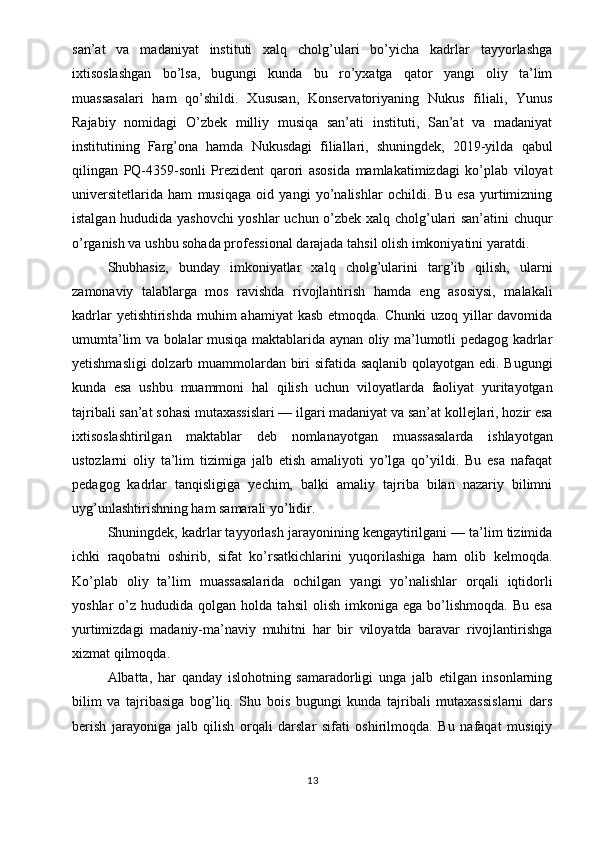 san’at   va   madaniyat   instituti   xalq   cholg’ulari   bo’yicha   kadrlar   tayyorlashga
ixtisoslashgan   bo’lsa,   bugungi   kunda   bu   ro’yxatga   qator   yangi   oliy   ta’lim
muassasalari   ham   qo’shildi.   Xususan,   Konservatoriyaning   Nukus   filiali,   Yunus
Rajabiy   nomidagi   O’zbek   milliy   musiqa   san’ati   instituti,   San’at   va   madaniyat
institutining   Farg’ona   hamda   Nukusdagi   filiallari,   shuningdek,   2019-yilda   qabul
qilingan   PQ-4359-sonli   Prezident   qarori   asosida   mamlakatimizdagi   ko’plab   viloyat
universitetlarida   ham   musiqaga   oid   yangi   yo’nalishlar   ochildi.   Bu   esa   yurtimizning
istalgan hududida yashovchi  yoshlar uchun o’zbek xalq cholg’ulari san’atini chuqur
o’rganish va ushbu sohada professional darajada tahsil olish imkoniyatini yaratdi.
Shubhasiz,   bunday   imkoniyatlar   xalq   cholg’ularini   targ’ib   qilish,   ularni
zamonaviy   talablarga   mos   ravishda   rivojlantirish   hamda   eng   asosiysi,   malakali
kadrlar  yetishtirishda  muhim  ahamiyat  kasb etmoqda.  Chunki  uzoq yillar  davomida
umumta’lim va bolalar musiqa maktablarida aynan oliy ma’lumotli pedagog kadrlar
yetishmasligi  dolzarb muammolardan biri sifatida saqlanib qolayotgan edi. Bugungi
kunda   esa   ushbu   muammoni   hal   qilish   uchun   viloyatlarda   faoliyat   yuritayotgan
tajribali san’at sohasi mutaxassislari — ilgari madaniyat va san’at kollejlari, hozir esa
ixtisoslashtirilgan   maktablar   deb   nomlanayotgan   muassasalarda   ishlayotgan
ustozlarni   oliy   ta’lim   tizimiga   jalb   etish   amaliyoti   yo’lga   qo’yildi.   Bu   esa   nafaqat
pedagog   kadrlar   tanqisligiga   yechim,   balki   amaliy   tajriba   bilan   nazariy   bilimni
uyg’unlashtirishning ham samarali yo’lidir.
Shuningdek, kadrlar tayyorlash jarayonining kengaytirilgani — ta’lim tizimida
ichki   raqobatni   oshirib,   sifat   ko’rsatkichlarini   yuqorilashiga   ham   olib   kelmoqda.
Ko’plab   oliy   ta’lim   muassasalarida   ochilgan   yangi   yo’nalishlar   orqali   iqtidorli
yoshlar   o’z   hududida  qolgan   holda  tahsil   olish   imkoniga   ega  bo’lishmoqda.   Bu   esa
yurtimizdagi   madaniy-ma’naviy   muhitni   har   bir   viloyatda   baravar   rivojlantirishga
xizmat qilmoqda.
Albatta,   har   qanday   islohotning   samaradorligi   unga   jalb   etilgan   insonlarning
bilim   va   tajribasiga   bog’liq.   Shu   bois   bugungi   kunda   tajribali   mutaxassislarni   dars
berish   jarayoniga   jalb   qilish   orqali   darslar   sifati   oshirilmoqda.   Bu   nafaqat   musiqiy
13 