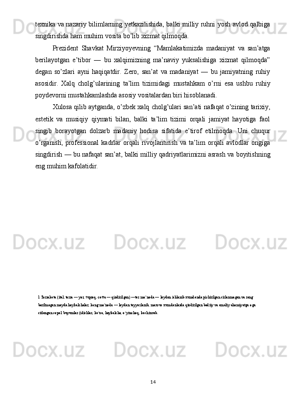 texnika va nazariy bilimlarning yetkazilishida, balki milliy ruhni yosh avlod qalbiga
singdirishda ham muhim vosita bo’lib xizmat qilmoqda.
Prezident   Shavkat   Mirziyoyevning   “Mamlakatimizda   madaniyat   va   san’atga
berilayotgan   e’tibor   —   bu   xalqimizning   ma’naviy   yuksalishiga   xizmat   qilmoqda”
degan   so’zlari   ayni   haqiqatdir.   Zero,   san’at   va   madaniyat   —   bu   jamiyatning   ruhiy
asosidir.   Xalq   cholg’ularining   ta’lim   tizimidagi   mustahkam   o’rni   esa   ushbu   ruhiy
poydevorni mustahkamlashda asosiy vositalardan biri hisoblanadi.
Xulosa qilib aytganda, o’zbek xalq cholg’ulari san’ati nafaqat o’zining tarixiy,
estetik   va   musiqiy   qiymati   bilan,   balki   ta’lim   tizimi   orqali   jamiyat   hayotiga   faol
singib   borayotgan   dolzarb   madaniy   hodisa   sifatida   e’tirof   etilmoqda.   Uni   chuqur
o’rganish,   professional   kadrlar   orqali   rivojlantirish   va   ta’lim   orqali   avlodlar   ongiga
singdirish — bu nafaqat san’at, balki milliy qadriyatlarimizni asrash va boyitishning
eng muhim kafolatidir.
1 Terrakota (ital. terra — yer, tuproq, cotta — qizdirilgan) —tor ma noda — loydan ishlanib xumdonda pishirilgan sirlanmagan va rang ʼ
berilmagan mayda haykalchalar; keng ma noda — loydan tayyorlanib, maxsus xumdonlarda qizdirilgan badiiy va amaliy ahamiyatga ega 	
ʼ
sirlangan sopol buyumlar (idishlar, ko za, haykalcha, o yinchoq, koshinvab.	
ʻ ʻ
14 