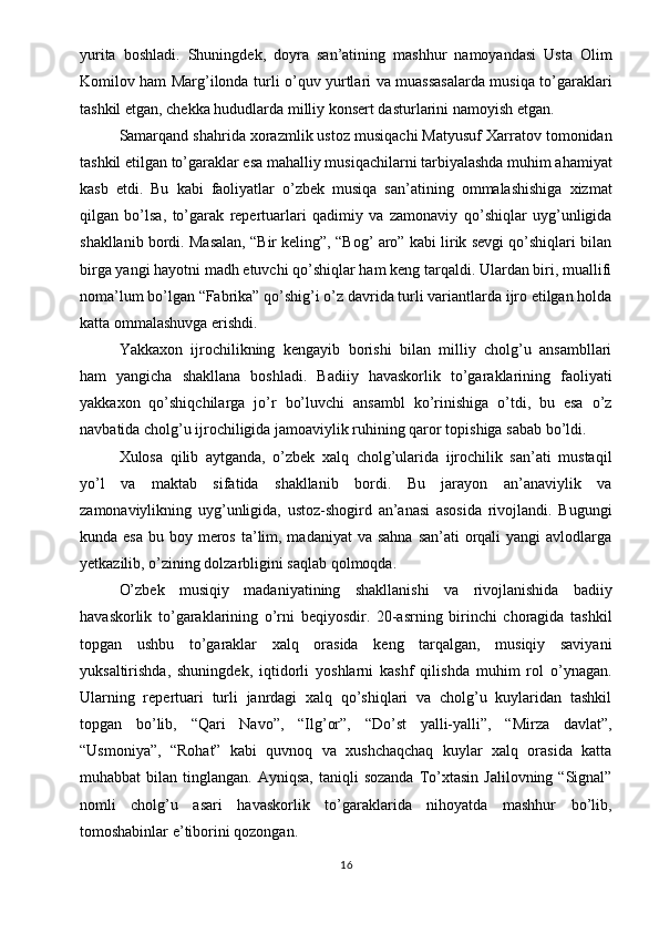 yurita   boshladi.   Shuningdek,   doyra   san’atining   mashhur   namoyandasi   Usta   Olim
Komilov ham Marg’ilonda turli o’quv yurtlari va muassasalarda musiqa to’garaklari
tashkil etgan, chekka hududlarda milliy konsert dasturlarini namoyish etgan.
Samarqand shahrida xorazmlik ustoz musiqachi Matyusuf Xarratov tomonidan
tashkil etilgan to’garaklar esa mahalliy musiqachilarni tarbiyalashda muhim ahamiyat
kasb   etdi.   Bu   kabi   faoliyatlar   o’zbek   musiqa   san’atining   ommalashishiga   xizmat
qilgan   bo’lsa,   to’garak   repertuarlari   qadimiy   va   zamonaviy   qo’shiqlar   uyg’unligida
shakllanib bordi. Masalan, “Bir keling”, “Bog’ aro” kabi lirik sevgi qo’shiqlari bilan
birga yangi hayotni madh etuvchi qo’shiqlar ham keng tarqaldi. Ulardan biri, muallifi
noma’lum bo’lgan “Fabrika” qo’shig’i o’z davrida turli variantlarda ijro etilgan holda
katta ommalashuvga erishdi.
Yakkaxon   ijrochilikning   kengayib   borishi   bilan   milliy   cholg’u   ansambllari
ham   yangicha   shakllana   boshladi.   Badiiy   havaskorlik   to’garaklarining   faoliyati
yakkaxon   qo’shiqchilarga   jo’r   bo’luvchi   ansambl   ko’rinishiga   o’tdi,   bu   esa   o’z
navbatida cholg’u ijrochiligida jamoaviylik ruhining qaror topishiga sabab bo’ldi.
Xulosa   qilib   aytganda,   o’zbek   xalq   cholg’ularida   ijrochilik   san’ati   mustaqil
yo’l   va   maktab   sifatida   shakllanib   bordi.   Bu   jarayon   an’anaviylik   va
zamonaviylikning   uyg’unligida,   ustoz-shogird   an’anasi   asosida   rivojlandi.   Bugungi
kunda esa  bu boy meros  ta’lim, madaniyat  va sahna  san’ati  orqali  yangi  avlodlarga
yetkazilib, o’zining dolzarbligini saqlab qolmoqda.
O’zbek   musiqiy   madaniyatining   shakllanishi   va   rivojlanishida   badiiy
havaskorlik   to’garaklarining   o’rni   beqiyosdir.   20-asrning   birinchi   choragida   tashkil
topgan   ushbu   to’garaklar   xalq   orasida   keng   tarqalgan,   musiqiy   saviyani
yuksaltirishda,   shuningdek,   iqtidorli   yoshlarni   kashf   qilishda   muhim   rol   o’ynagan.
Ularning   repertuari   turli   janrdagi   xalq   qo’shiqlari   va   cholg’u   kuylaridan   tashkil
topgan   bo’lib,   “Qari   Navo”,   “Ilg’or”,   “Do’st   yalli-yalli”,   “Mirza   davlat”,
“Usmoniya”,   “Rohat”   kabi   quvnoq   va   xushchaqchaq   kuylar   xalq   orasida   katta
muhabbat   bilan  tinglangan.  Ayniqsa,   taniqli   sozanda   To’xtasin  Jalilovning  “Signal”
nomli   cholg’u   asari   havaskorlik   to’garaklarida   nihoyatda   mashhur   bo’lib,
tomoshabinlar e’tiborini qozongan.
16 