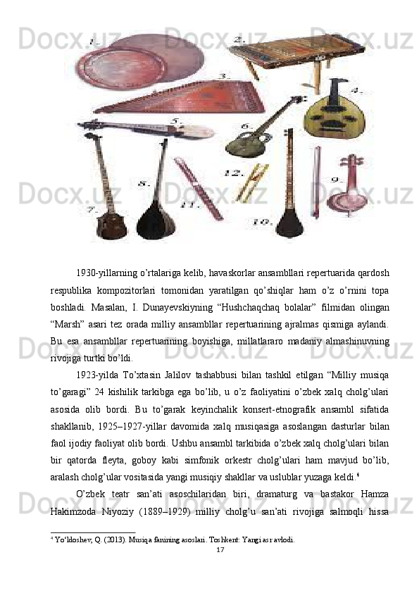 1930-yillarning o’rtalariga kelib, havaskorlar ansambllari repertuarida qardosh
respublika   kompozitorlari   tomonidan   yaratilgan   qo’shiqlar   ham   o’z   o’rnini   topa
boshladi.   Masalan,   I.   Dunayevskiyning   “Hushchaqchaq   bolalar”   filmidan   olingan
“Marsh”   asari   tez   orada   milliy   ansambllar   repertuarining   ajralmas   qismiga   aylandi.
Bu   esa   ansambllar   repertuarining   boyishiga,   millatlararo   madaniy   almashinuvning
rivojiga turtki bo’ldi.
1923-yilda   To’xtasin   Jalilov   tashabbusi   bilan   tashkil   etilgan   “Milliy   musiqa
to’garagi”   24   kishilik   tarkibga   ega   bo’lib,   u   o’z   faoliyatini   o’zbek   xalq   cholg’ulari
asosida   olib   bordi.   Bu   to’garak   keyinchalik   konsert-etnografik   ansambl   sifatida
shakllanib,   1925–1927-yillar   davomida   xalq   musiqasiga   asoslangan   dasturlar   bilan
faol ijodiy faoliyat olib bordi. Ushbu ansambl tarkibida o’zbek xalq cholg’ulari bilan
bir   qatorda   fleyta,   goboy   kabi   simfonik   orkestr   cholg’ulari   ham   mavjud   bo’lib,
aralash cholg’ular vositasida yangi musiqiy shakllar va uslublar yuzaga keldi. 4
O’zbek   teatr   san’ati   asoschilaridan   biri,   dramaturg   va   bastakor   Hamza
Hakimzoda   Niyoziy   (1889–1929)   milliy   cholg’u   san’ati   rivojiga   salmoqli   hissa
4
  Yo‘ldoshev, Q. (2013).  Musiqa fanining asoslari . Toshkent: Yangi asr avlodi.
17 