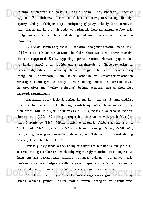 qo’shgan   arboblardan   biri   bo’ldi.   U   “Yasha   Sho’ro”,   “Xoy   ishchilar”,   “Ishchilar
uyg’on”,   “Biz   ishchimiz”,   “Ishchi   bobo”   kabi   zamonaviy   mazmundagi,   ijtimoiy-
siyosiy   ruhdagi   qo’shiqlari   orqali   musiqaning   g’oyaviy   imkoniyatlarini   namoyon
qildi.   Hamzaning   ko’p   qirrali   ijodiy   va   pedagogik   faoliyati,   ayniqsa   o’zbek   xalq
cholg’ulari   asosidagi   ijrochilik   maktabining   shakllanishi   va   rivojlanishida   muhim
o’rin tutdi.
1916-yilda Hamza Farg’onada ilk bor damli cholg’ular  orkestrini tashkil  etdi.
1918-yilda esa solistlar, xor va damli cholg’ular orkestridan iborat, sayyor musiqiy-
dramatik truppa tuzdi. Ushbu truppaning repertuarini asosan  Hamzaning qo’shiqlari
va   kuylar   tashkil   qilgan   bo’lib,   ularni   kapelmeyster   I.   Grigoryev   orkestrga
moslashtirib,   sahna   uchun   yaroqli   holga   keltirgan.   Hamza   o’z   davrida   xalq
cholg’ularini   orkestrlash,   ularni   takomillashtirish   va   xromatizatsiyalashtirish
zarurligini   ta’kidlagan.   U   chalgan   tanbur   hozirgi   kunda   O’zbekiston   davlat
konservatoriyasining   “Milliy   cholg’ular”   bo’limi   qoshidagi   musiqa   cholg’ulari
muzeyida saqlanmoqda.
Hamzaning   ijodiy   faoliyati   boshqa   ko’zga   ko’ringan   san’at   namoyandalari
bilan chambarchas bog’liq edi. Ularning orasida taniqli qo’shiqchi, aktyor va musiqiy
teatr   arbobi   Muhiddin   Qori-Yoqubov   (1896–1957),   mashhur   xonanda   va   raqqosa
Tamaraxonim   (1906–1991),   xalq   musiqasi   bilimdoni   va   mohir   doyrachi   Yusufjon
qiziq   Shakarjonov   (1869–1939)lar   alohida   o’rin   tutadi.   Ushbu   san’atkorlar   bilan
hamkorlikda   olib   borilgan   ijodiy   faoliyat   xalq   musiqasining   sahnaviy   shakllanishi,
milliy cholg’ularning zamonaviy talqinda namoyon bo’lishi va ijrochilik maktabining
taraqqiyotida muhim bosqich bo’ldi.
Xulosa qilib aytganda, o’zbek badiiy havaskorlik to’garaklari va milliy cholg’u
ansambllarining   shakllanishi   o’zbek   xalqining   musiqiy   merosini   asrash,   boyitish   va
keng   ommaga   yetkazishning   samarali   vositasiga   aylangan.   Bu   jarayon   xalq
san’atining   sahnalashtirilgan   shakllarini   yaratdi,   ijrochilik   san’atining   takomiliga
xizmat qildi va zamonaviy musiqa ta’limining poydevorini shakllantirdi.
O’zbekiston   xalqining   ko’p   asrlik   an’analariga   asoslangan   milliy   musiqiy
san’ati   o’zining   jozibasi,   kishini   maftun   etuvchi   ohanglari   va   estetik   zavq
18 