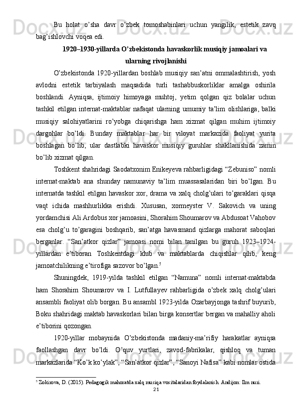 Bu   holat   o’sha   davr   o’zbek   tomoshabinlari   uchun   yangilik,   estetik   zavq
bag’ishlovchi voqea edi.
1920–1930-yillarda O’zbekistonda havaskorlik musiqiy jamoalari va
ularning rivojlanishi
O’zbekistonda   1920-yillardan   boshlab   musiqiy   san’atni   ommalashtirish,   yosh
avlodni   estetik   tarbiyalash   maqsadida   turli   tashabbuskorliklar   amalga   oshirila
boshlandi.   Ayniqsa,   ijtimoiy   himoyaga   muhtoj,   yetim   qolgan   qiz   bolalar   uchun
tashkil   etilgan   internat-maktablar   nafaqat   ularning   umumiy   ta’lim   olishlariga,   balki
musiqiy   salohiyatlarini   ro’yobga   chiqarishga   ham   xizmat   qilgan   muhim   ijtimoiy
dargohlar   bo’ldi.   Bunday   maktablar   har   bir   viloyat   markazida   faoliyat   yurita
boshlagan   bo’lib,   ular   dastlabki   havaskor   musiqiy   guruhlar   shakllanishida   zamin
bo’lib xizmat qilgan.
Toshkent shahridagi Saodatxonim Enikeyeva rahbarligidagi “Zebuniso” nomli
internat-maktab   ana   shunday   namunaviy   ta’lim   muassasalaridan   biri   bo’lgan.   Bu
internatda tashkil  etilgan havaskor  xor, drama va xalq cholg’ulari  to’garaklari  qisqa
vaqt   ichida   mashhurlikka   erishdi.   Xususan,   xormeyster   V.   Sakovich   va   uning
yordamchisi Ali Ardobus xor jamoasini, Shorahim Shoumarov va Abdusoat Vahobov
esa   cholg’u   to’garagini   boshqarib,   san’atga   havasmand   qizlarga   mahorat   saboqlari
berganlar.   “San’atkor   qizlar”   jamoasi   nomi   bilan   tanilgan   bu   guruh   1923–1924-
yillardan   e’tiboran   Toshkentdagi   klub   va   maktablarda   chiqishlar   qilib,   keng
jamoatchilikning e’tirofiga sazovor bo’lgan. 5
Shuningdek,   1919-yilda   tashkil   etilgan   “Namuna”   nomli   internat-maktabda
ham   Shorahim   Shoumarov   va   I.   Lutfullayev   rahbarligida   o’zbek   xalq   cholg’ulari
ansambli faoliyat olib borgan. Bu ansambl 1923-yilda Ozarbayjonga tashrif buyurib,
Boku shahridagi maktab havaskorlari bilan birga konsertlar bergan va mahalliy aholi
e’tiborini qozongan.
1920-yillar   mobaynida   O’zbekistonda   madaniy-ma’rifiy   harakatlar   ayniqsa
faollashgan   davr   bo’ldi.   O’quv   yurtlari,   zavod-fabrikalar,   qishloq   va   tuman
markazlarida “Ko’k ko’ylak”, “San’atkor qizlar”, “Sanoyi Nafisa” kabi nomlar ostida
5
  Zokirova, D. (2015).  Pedagogik mahoratda xalq musiqa vositalaridan foydalanish . Andijon: Ilm nuri.
21 
