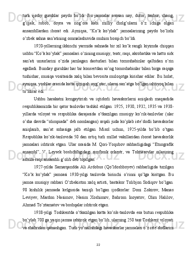 turli   ijodiy   guruhlar   paydo   bo’ldi.   Bu   jamoalar   asosan   nay,   dutor,   tanbur,   chang,
g’ijjak,   rubob,   doyra   va   nog’ora   kabi   milliy   cholg’ularni   o’z   ichiga   olgan
ansambllardan   iborat   edi.   Ayniqsa,   “Ko’k   ko’ylak”   jamoalarining   paydo   bo’lishi
o’zbek sahna san’atining ommalashuvida muhim bosqich bo’ldi.
1920-yillarning ikkinchi yarmida sahnada bir xil ko’k rangli kiyimda chiqqan
ushbu “Ko’k ko’ylak” jamoalari o’zining musiqiy, teatr, raqs, akrobatika va hatto sirk
san’ati   unsurlarini   o’zida   jamlagan   dasturlari   bilan   tomoshabinlar   qalbidan   o’rin
egalladi. Bunday guruhlar har bir konsertdan so’ng tomoshabinlar bilan birga raqsga
tushishar, musiqa vositasida xalq bilan bevosita muloqotga kirishar edilar. Bu holat,
ayniqsa, yoshlar orasida katta qiziqish uyg’otar, ularni san’atga bo’lgan ishtiyoq bilan
to’ldirar edi.
Ushbu   harakatni   kengaytirish   va   iqtidorli   havaskorlarni   aniqlash   maqsadida
respublikamizda bir qator tanlovlar tashkil etilgan. 1925, 1930, 1932, 1935 va 1938-
yillarda   viloyat   va   respublika   darajasida   o’tkazilgan   musiqiy   ko’rik-tanlovlar   (ular
o’sha davrda “olimpiada” deb nomlangan) orqali juda ko’plab iste’dodli havaskorlar
aniqlanib,   san’at   sohasiga   jalb   etilgan.   Misol   uchun,   1925-yilda   bo’lib   o’tgan
Respublika   ko’rik-tanlovida   50  dan   ortiq   turli   millat   vakillaridan   iborat   havaskorlik
jamoalari   ishtirok   etgan.   Ular   orasida   M.   Qori-Yoqubov   rahbarligidagi   “Etnografik
ansambl”,   V.   Leysek   boshchiligidagi   simfonik   orkestr,   va   Tolmasovlar   oilasining
ashula-raqs ansambli g’olib deb topilgan.
1927-yilda   Samarqandda   Ali   Ardobus   (Qo’ldoshboyev)   rahbarligida   tuzilgan
“Ko’k   ko’ylak”   jamoasi   1930-yilgi   tanlovda   birinchi   o’rinni   qo’lga   kiritgan.   Bu
jamoa  musiqiy   rahbari   O’zbekiston   xalq   artisti,   bastakor   Tolibjon   Sodiqov   bo’lgan.
98   kishilik   jamoada   kelgusida   taniqli   bo’lgan   ijodkorlar:   Doni   Zokirov,   Manas
Leviyev,   Mardon   Nasimov,   Nasim   Xoshimov,   Bahrom   Inoyatov,   Olim   Halilov,
Ahmad To’xtamatov va boshqalar ishtirok etgan.
1938-yilgi   Toshkentda   o’tkazilgan   katta   ko’rik-tanlovda   esa   butun   respublika
bo’ylab 700 ga yaqin jamoa ishtirok etgan bo’lib, ularning 250 tasi Toshkent viloyati
va shahridan qatnashgan. Turli yo’nalishdagi havaskorlar jamoalari o’z iste’dodlarini
22 