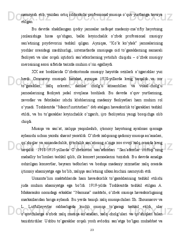 namoyish etib, yuzdan ortiq ishtirokchi professional musiqa o’quv yurtlariga tavsiya
etilgan.
Bu   davrda   shakllangan   ijodiy   jamoalar   nafaqat   madaniy-ma’rifiy   hayotning
jonlanishiga   hissa   qo’shgan,   balki   keyinchalik   o’zbek   professional   musiqiy
san’atining   poydevorini   tashkil   qilgan.   Ayniqsa,   “Ko’k   ko’ylak”   jamoalarining
yoshlar   orasidagi   mashhurligi,   internatlarda   musiqaga   oid   to’garaklarning   samarali
faoliyati   va   ular   orqali   iqtidorli   san’atkorlarning   yetishib   chiqishi   –   o’zbek   musiqiy
merosining asosi sifatida tarixda muhim o’rin egallaydi.
XX   asr   boshlarida   O’zbekistonda   musiqiy   hayotda   sezilarli   o’zgarishlar   yuz
berdi.   Ommaviy   musiqali   harakat,   ayniqsa   1920-yillarda   keng   tarqaldi   va   xor
to’garaklari,   xalq   orkestri,   damlar   cholg’u   ansambllari   va   vokal-cholg’u
jamoalarining   faoliyati   jadal   rivojlana   boshladi.   Bu   davrda   o’quv   yurtlarining,
zavodlar   va   fabrikalar   ishchi   klublarining   madaniy   faoliyatlari   ham   muhim   rol
o’ynadi. Toshkentda “Maorif institutlari” deb atalgan havaskorlik to’garaklari tashkil
etildi,   va   bu   to’garaklar   keyinchalik   o’zgarib,   ijro   faoliyatini   yangi   bosqichga   olib
chiqdi.
Musiqa   va   san’at,   xalqqa   yaqinlashib,   ijtimoiy   hayotning   ajralmas   qismiga
aylanishi uchun yaxshi sharoit yaratildi. O’zbek xalqining qadimiy musiqa an’analari,
qo’shiqlar va sozandachilik, ijrochilik san’atining o’ziga xos rivoji xalq orasida keng
tarqaldi.   1918-1919-yillarda   O’zbekiston   san’atkorlari   “San’atkorlar   ittifoqi”ning
mahalliy bo’limlari tashkil qilib, ilk konsert jamoalarini tuzishdi. Bu davrda amalga
oshirilgan   konsertlar,   bayram   tadbirlari   va   boshqa   madaniy   xizmatlar   xalq   orasida
ijtimoiy ahamiyatga ega bo’lib, xalqqa san’atning ulkan kuchini namoyish etdi.
Umumta’lim   maktablarida   ham   havaskorlik   to’garaklarining   tashkil   etilishi
juda   muhim   ahamiyatga   ega   bo’ldi.   1919-yilda   Toshkentda   tashkil   etilgan   A.
Makaranko   nomidagi   erkaklar   “Namuna”   maktabi,   o’zbek   musiqa   havaskorligining
markazlaridan biriga aylandi. Bu yerda taniqli xalq musiqachilari Sh. Shoumarov va
L.   Lutfullayevlar   rahbarligida   kuchli   musiqa   to’garagi   tashkil   etildi,   ular
o’quvchilarga   o’zbek   xalq   musiqa   an’analari,   xalq   cholg’ulari   va   qo’shiqlari   bilan
tanishtirdilar.   Ushbu   to’garaklar   orqali   yosh   avlodni   san’atga   bo’lgan   muhabbat   va
23 