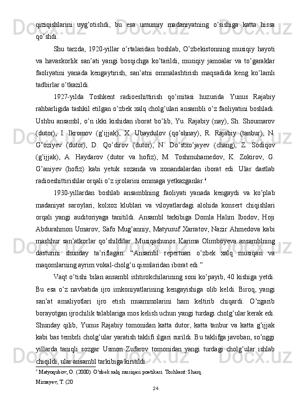 qiziqishlarini   uyg’otishdi,   bu   esa   umumiy   madaniyatning   o’sishiga   katta   hissa
qo’shdi.
Shu   tarzda,   1920-yillar   o’rtalaridan   boshlab,   O’zbekistonning   musiqiy   hayoti
va   havaskorlik   san’ati   yangi   bosqichga   ko’tarildi,   musiqiy   jamoalar   va   to’garaklar
faoliyatini   yanada   kengaytirish,   san’atni   ommalashtirish   maqsadida   keng   ko’lamli
tadbirlar o’tkazildi.
1927-yilda   Toshkent   radioeshittirish   qo’mitasi   huzurida   Yunus   Rajabiy
rahbarligida tashkil etilgan o’zbek xalq cholg’ulari ansambli o’z faoliyatini boshladi.
Ushbu   ansambl,   o’n   ikki   kishidan   iborat   bo’lib,   Yu.   Rajabiy   (nay),   Sh.   Shoumarov
(dutor),   I.   Ikromov   (g’ijjak),   X.   Ubaydulov   (qo’shnay),   R.   Rajabiy   (tanbur),   N.
G’oziyev   (dutor),   D.   Qo’dirov   (dutor),   N.   Do’stxo’jayev   (chang),   Z.   Sodiqov
(g’ijjak),   A.   Haydarov   (dutor   va   hofiz),   M.   Toshmuhamedov,   K.   Zokirov,   G.
G’aniyev   (hofiz)   kabi   yetuk   sozanda   va   xonandalardan   iborat   edi.   Ular   dastlab
radioeshittirishlar orqali o’z ijrolarini ommaga yetkazganlar. 6
1930-yillardan   boshlab   ansamblning   faoliyati   yanada   kengaydi   va   ko’plab
madaniyat   saroylari,   kolxoz   klublari   va   viloyatlardagi   alohida   konsert   chiqishlari
orqali   yangi   auditoriyaga   tanitildi.   Ansambl   tarkibiga   Domla   Halim   Ibodov,   Hoji
Abdurahmon   Umarov,   Safo   Mug’anniy,   Matyusuf   Xarratov,   Nazir   Ahmedova   kabi
mashhur   san’atkorlar   qo’shildilar.   Musiqashunos   Karima   Olimboyeva   ansamblning
dasturini   shunday   ta’riflagan:   “Ansambl   repertuari   o’zbek   xalq   musiqasi   va
maqomlarning ayrim vokal-cholg’u qismlaridan iborat edi.”
Vaqt o’tishi bilan ansambl ishtirokchilarining soni ko’payib, 40 kishiga yetdi.
Bu   esa   o’z   navbatida   ijro   imkoniyatlarining   kengayishiga   olib   keldi.   Biroq,   yangi
san’at   amaliyotlari   ijro   etish   muammolarini   ham   keltirib   chiqardi.   O’zgarib
borayotgan ijrochilik talablariga mos kelish uchun yangi turdagi cholg’ular kerak edi.
Shunday   qilib,   Yunus   Rajabiy   tomonidan   katta   dutor,   katta   tanbur   va   katta   g’ijjak
kabi bas tembrli cholg’ular yaratish taklifi ilgari surildi. Bu taklifga javoban, so’nggi
yillarda   taniqli   sozgar   Usmon   Zufarov   tomonidan   yangi   turdagi   cholg’ular   ishlab
chiqildi, ular ansambl tarkibiga kiritildi.
6
  Matyoqubov, O. (2000).  O‘zbek xalq musiqasi poetikasi . Toshkent: Sharq.
Mirzayev, T. (20
24 