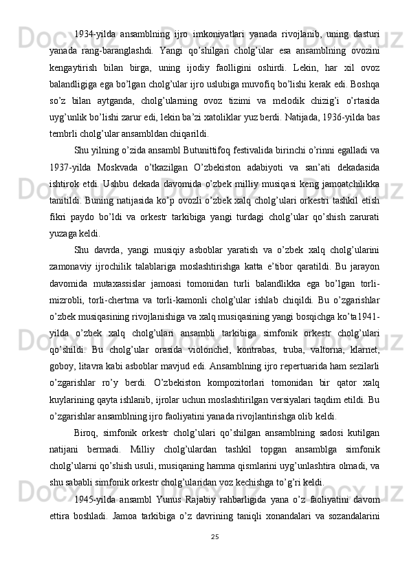 1934-yilda   ansamblning   ijro   imkoniyatlari   yanada   rivojlanib,   uning   dasturi
yanada   rang-baranglashdi.   Yangi   qo’shilgan   cholg’ular   esa   ansamblning   ovozini
kengaytirish   bilan   birga,   uning   ijodiy   faolligini   oshirdi.   Lekin,   har   xil   ovoz
balandligiga ega bo’lgan cholg’ular ijro uslubiga muvofiq bo’lishi kerak edi. Boshqa
so’z   bilan   aytganda,   cholg’ularning   ovoz   tizimi   va   melodik   chizig’i   o’rtasida
uyg’unlik bo’lishi zarur edi, lekin ba’zi xatoliklar yuz berdi. Natijada, 1936-yilda bas
tembrli cholg’ular ansambldan chiqarildi.
Shu yilning o’zida ansambl Butunittifoq festivalida birinchi o’rinni egalladi va
1937-yilda   Moskvada   o’tkazilgan   O’zbekiston   adabiyoti   va   san’ati   dekadasida
ishtirok   etdi.   Ushbu   dekada   davomida   o’zbek   milliy   musiqasi   keng   jamoatchilikka
tanitildi. Buning natijasida ko’p ovozli  o’zbek xalq cholg’ulari  orkestri tashkil  etish
fikri   paydo   bo’ldi   va   orkestr   tarkibiga   yangi   turdagi   cholg’ular   qo’shish   zarurati
yuzaga keldi.
Shu   davrda,   yangi   musiqiy   asboblar   yaratish   va   o’zbek   xalq   cholg’ularini
zamonaviy   ijrochilik   talablariga   moslashtirishga   katta   e’tibor   qaratildi.   Bu   jarayon
davomida   mutaxassislar   jamoasi   tomonidan   turli   balandlikka   ega   bo’lgan   torli-
mizrobli,   torli-chertma   va   torli-kamonli   cholg’ular   ishlab   chiqildi.   Bu   o’zgarishlar
o’zbek musiqasining rivojlanishiga va xalq musiqasining yangi bosqichga ko’ta1941-
yilda   o’zbek   xalq   cholg’ulari   ansambli   tarkibiga   simfonik   orkestr   cholg’ulari
qo’shildi.   Bu   cholg’ular   orasida   violonchel,   kontrabas,   truba,   valtorna,   klarnet,
goboy, litavra kabi asboblar mavjud edi. Ansamblning ijro repertuarida ham sezilarli
o’zgarishlar   ro’y   berdi.   O’zbekiston   kompozitorlari   tomonidan   bir   qator   xalq
kuylarining qayta ishlanib, ijrolar uchun moslashtirilgan versiyalari taqdim etildi. Bu
o’zgarishlar ansamblning ijro faoliyatini yanada rivojlantirishga olib keldi.
Biroq,   simfonik   orkestr   cholg’ulari   qo’shilgan   ansamblning   sadosi   kutilgan
natijani   bermadi.   Milliy   cholg’ulardan   tashkil   topgan   ansamblga   simfonik
cholg’ularni qo’shish usuli, musiqaning hamma qismlarini uyg’unlashtira olmadi, va
shu sababli simfonik orkestr cholg’ularidan voz kechishga to’g’ri keldi.
1945-yilda   ansambl   Yunus   Rajabiy   rahbarligida   yana   o’z   faoliyatini   davom
ettira   boshladi.   Jamoa   tarkibiga   o’z   davrining   taniqli   xonandalari   va   sozandalarini
25 