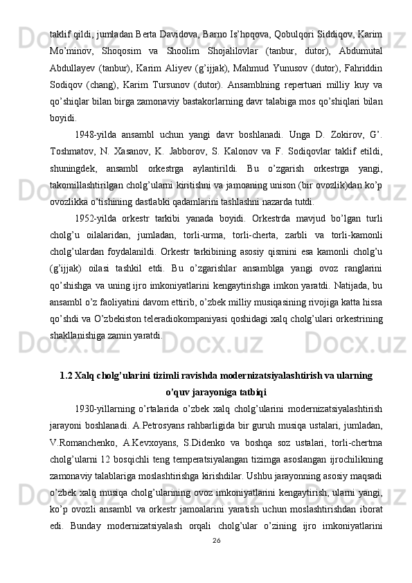 taklif qildi, jumladan Berta Davidova, Barno Is’hoqova, Qobulqori Siddiqov, Karim
Mo’minov,   Shoqosim   va   Shoolim   Shojalilovlar   (tanbur,   dutor),   Abdumutal
Abdullayev   (tanbur),   Karim   Aliyev   (g’ijjak),   Mahmud   Yunusov   (dutor),   Fahriddin
Sodiqov   (chang),   Karim   Tursunov   (dutor).   Ansamblning   repertuari   milliy   kuy   va
qo’shiqlar bilan birga zamonaviy bastakorlarning davr talabiga mos qo’shiqlari bilan
boyidi.
1948-yilda   ansambl   uchun   yangi   davr   boshlanadi.   Unga   D.   Zokirov,   G’.
Toshmatov,   N.   Xasanov,   K.   Jabborov,   S.   Kalonov   va   F.   Sodiqovlar   taklif   etildi,
shuningdek,   ansambl   orkestrga   aylantirildi.   Bu   o’zgarish   orkestrga   yangi,
takomillashtirilgan cholg’ularni kiritishni va jamoaning unison (bir ovozlik)dan ko’p
ovozlikka o’tishining dastlabki qadamlarini tashlashni nazarda tutdi.
1952-yilda   orkestr   tarkibi   yanada   boyidi.   Orkestrda   mavjud   bo’lgan   turli
cholg’u   oilalaridan,   jumladan,   torli-urma,   torli-cherta,   zarbli   va   torli-kamonli
cholg’ulardan   foydalanildi.   Orkestr   tarkibining   asosiy   qismini   esa   kamonli   cholg’u
(g’ijjak)   oilasi   tashkil   etdi.   Bu   o’zgarishlar   ansamblga   yangi   ovoz   ranglarini
qo’shishga  va uning ijro imkoniyatlarini  kengaytirishga  imkon yaratdi. Natijada, bu
ansambl o’z faoliyatini davom ettirib, o’zbek milliy musiqasining rivojiga katta hissa
qo’shdi va O’zbekiston teleradiokompaniyasi qoshidagi xalq cholg’ulari orkestrining
shakllanishiga zamin yaratdi.
1.2 Xalq cholg’ularini tizimli ravishda modernizatsiyalashtirish va ularning
o’quv jarayoniga tatbiqi
1930-yillarning   o’rtalarida   o’zbek   xalq   cholg’ularini   modernizatsiyalashtirish
jarayoni   boshlanadi.  A.Petrosyans   rahbarligida  bir   guruh  musiqa   ustalari,  jumladan,
V.Romanchenko,   A.Kevxoyans,   S.Didenko   va   boshqa   soz   ustalari,   torli-chertma
cholg’ularni   12 bosqichli   teng  temperatsiyalangan   tizimga asoslangan  ijrochilikning
zamonaviy talablariga moslashtirishga kirishdilar. Ushbu jarayonning asosiy maqsadi
o’zbek xalq musiqa cholg’ularining ovoz imkoniyatlarini kengaytirish, ularni yangi,
ko’p   ovozli   ansambl   va   orkestr   jamoalarini   yaratish   uchun   moslashtirishdan   iborat
edi.   Bunday   modernizatsiyalash   orqali   cholg’ular   o’zining   ijro   imkoniyatlarini
26 