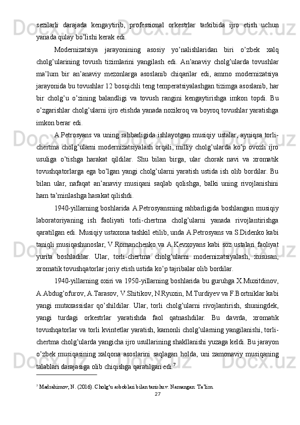 sezilarli   darajada   kengaytirib,   professional   orkestrlar   tarkibida   ijro   etish   uchun
yanada qulay bo’lishi kerak edi.
Modernizatsiya   jarayonining   asosiy   yo’nalishlaridan   biri   o’zbek   xalq
cholg’ularining   tovush   tizimlarini   yangilash   edi.   An’anaviy   cholg’ularda   tovushlar
ma’lum   bir   an’anaviy   mezonlarga   asoslanib   chiqarilar   edi,   ammo   modernizatsiya
jarayonida bu tovushlar 12 bosqichli teng temperatsiyalashgan tizimga asoslanib, har
bir   cholg’u   o’zining   balandligi   va   tovush   rangini   kengaytirishga   imkon   topdi.   Bu
o’zgarishlar cholg’ularni ijro etishda yanada nozikroq va boyroq tovushlar yaratishga
imkon berar edi.
A.Petrosyans va uning rahbarligida ishlayotgan musiqiy ustalar, ayniqsa torli-
chertma cholg’ularni  modernizatsiyalash orqali, milliy cholg’ularda ko’p ovozli ijro
usuliga   o’tishga   harakat   qildilar.   Shu   bilan   birga,   ular   chorak   navi   va   xromatik
tovushqatorlarga ega bo’lgan yangi cholg’ularni yaratish ustida ish olib bordilar. Bu
bilan   ular,   nafaqat   an’anaviy   musiqani   saqlab   qolishga,   balki   uning   rivojlanishini
ham ta’minlashga harakat qilishdi.
1940-yillarning boshlarida A.Petrosyansning  rahbarligida boshlangan  musiqiy
laboratoriyaning   ish   faoliyati   torli-chertma   cholg’ularni   yanada   rivojlantirishga
qaratilgan edi. Musiqiy ustaxona tashkil etilib, unda A.Petrosyans va S.Didenko kabi
taniqli musiqashunoslar, V.Romanchenko va A.Kevxoyans kabi soz ustalari faoliyat
yurita   boshladilar.   Ular,   torli-chertma   cholg’ularni   modernizatsiyalash,   xususan,
xromatik tovushqatorlar joriy etish ustida ko’p tajribalar olib bordilar.
1940-yillarning oxiri va 1950-yillarning boshlarida bu guruhga X.Muxitdinov,
A.Abdug’ofurov, A.Tarasov, V.Shitikov, N.Ryuxin, M.Turdiyev va F.Bortniklar kabi
yangi   mutaxassislar   qo’shildilar.   Ular,   torli   cholg’ularni   rivojlantirish,   shuningdek,
yangi   turdagi   orkestrlar   yaratishda   faol   qatnashdilar.   Bu   davrda,   xromatik
tovushqatorlar va torli kvintetlar yaratish, kamonli cholg’ularning yangilanishi, torli-
chertma cholg’ularda yangicha ijro usullarining shakllanishi yuzaga keldi. Bu jarayon
o’zbek   musiqasining   xalqona   asoslarini   saqlagan   holda,   uni   zamonaviy   musiqaning
talablari darajasiga olib chiqishga qaratilgan edi. 7
7
  Madrahimov, N. (2016).  Cholg‘u asboblari bilan tanishuv . Namangan: Ta’lim.
27 