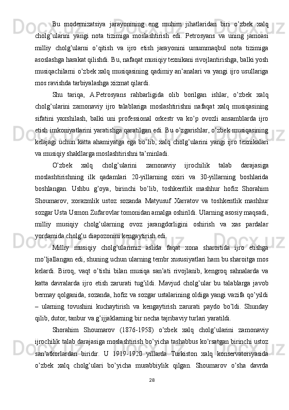 Bu   modernizatsiya   jarayonining   eng   muhim   jihatlaridan   biri   o’zbek   xalq
cholg’ularini   yangi   nota   tizimiga   moslashtirish   edi.   Petrosyans   va   uning   jamoasi
milliy   cholg’ularni   o’qitish   va   ijro   etish   jarayonini   umummaqbul   nota   tizimiga
asoslashga harakat qilishdi. Bu, nafaqat musiqiy texnikani rivojlantirishga, balki yosh
musiqachilarni o’zbek xalq musiqasining qadimiy an’analari va yangi ijro usullariga
mos ravishda tarbiyalashga xizmat qilardi.
Shu   tariqa,   A.Petrosyans   rahbarligida   olib   borilgan   ishlar,   o’zbek   xalq
cholg’ularini   zamonaviy   ijro   talablariga   moslashtirishni   nafaqat   xalq   musiqasining
sifatini   yaxshilash,   balki   uni   professional   orkestr   va   ko’p   ovozli   ansamblarda   ijro
etish imkoniyatlarini yaratishga qaratilgan edi. Bu o’zgarishlar, o’zbek musiqasining
kelajagi uchun katta ahamiyatga ega bo’lib, xalq cholg’ularini yangi ijro texnikalari
va musiqiy shakllarga moslashtirishni ta’minladi.
O’zbek   xalq   cholg’ularini   zamonaviy   ijrochilik   talab   darajasiga
moslashtirishning   ilk   qadamlari   20-yillarning   oxiri   va   30-yillarning   boshlarida
boshlangan.   Ushbu   g’oya,   birinchi   bo’lib,   toshkentlik   mashhur   hofiz   Shorahim
Shoumarov,   xorazmlik   ustoz   sozanda   Matyusuf   Xarratov   va   toshkentlik   mashhur
sozgar Usta Usmon Zufarovlar tomonidan amalga oshirildi. Ularning asosiy maqsadi,
milliy   musiqiy   cholg’ularning   ovoz   jarangdorligini   oshirish   va   xas   pardalar
yordamida cholg’u diapozonini kengaytirish edi.
Milliy   musiqiy   cholg’ularimiz   aslida   faqat   xona   sharoitida   ijro   etishga
mo’ljallangan edi, shuning uchun ularning tembr xususiyatlari ham bu sharoitga mos
kelardi.   Biroq,   vaqt   o’tishi   bilan   musiqa   san’ati   rivojlanib,   kengroq   sahnalarda   va
katta   davralarda   ijro   etish   zarurati   tug’ildi.   Mavjud   cholg’ular   bu   talablarga   javob
bermay qolganida, sozanda, hofiz va sozgar ustalarining oldiga yangi vazifa qo’yildi
–   ularning   tovushini   kuchaytirish   va   kengaytirish   zarurati   paydo   bo’ldi.   Shunday
qilib, dutor, tanbur va g’ijjaklarning bir necha tajribaviy turlari yaratildi.
Shorahim   Shoumarov   (1876-1958)   o’zbek   xalq   cholg’ularini   zamonaviy
ijrochilik talab darajasiga moslashtirish bo’yicha tashabbus ko’rsatgan birinchi ustoz
san’atkorlardan   biridir.   U   1919-1920   yillarda   Turkiston   xalq   konservatoriyasida
o’zbek   xalq   cholg’ulari   bo’yicha   murabbiylik   qilgan.   Shoumarov   o’sha   davrda
28 