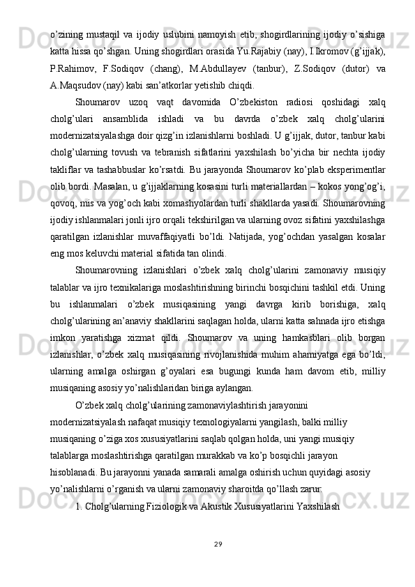 o’zining   mustaqil   va   ijodiy   uslubini   namoyish   etib,   shogirdlarining   ijodiy   o’sishiga
katta hissa qo’shgan. Uning shogirdlari orasida Yu.Rajabiy (nay), I.Ikromov (g’ijjak),
P.Rahimov,   F.Sodiqov   (chang),   M.Abdullayev   (tanbur),   Z.Sodiqov   (dutor)   va
A.Maqsudov (nay) kabi san’atkorlar yetishib chiqdi.
Shoumarov   uzoq   vaqt   davomida   O’zbekiston   radiosi   qoshidagi   xalq
cholg’ulari   ansamblida   ishladi   va   bu   davrda   o’zbek   xalq   cholg’ularini
modernizatsiyalashga doir qizg’in izlanishlarni boshladi. U g’ijjak, dutor, tanbur kabi
cholg’ularning   tovush   va   tebranish   sifatlarini   yaxshilash   bo’yicha   bir   nechta   ijodiy
takliflar va tashabbuslar  ko’rsatdi. Bu jarayonda Shoumarov ko’plab eksperimentlar
olib bordi. Masalan, u g’ijjaklarning kosasini turli materiallardan – kokos yong’og’i,
qovoq, mis va yog’och kabi xomashyolardan turli shakllarda yasadi. Shoumarovning
ijodiy ishlanmalari jonli ijro orqali tekshirilgan va ularning ovoz sifatini yaxshilashga
qaratilgan   izlanishlar   muvaffaqiyatli   bo’ldi.   Natijada,   yog’ochdan   yasalgan   kosalar
eng mos keluvchi material sifatida tan olindi.
Shoumarovning   izlanishlari   o’zbek   xalq   cholg’ularini   zamonaviy   musiqiy
talablar va ijro texnikalariga moslashtirishning birinchi bosqichini tashkil etdi. Uning
bu   ishlanmalari   o’zbek   musiqasining   yangi   davrga   kirib   borishiga,   xalq
cholg’ularining an’anaviy shakllarini saqlagan holda, ularni katta sahnada ijro etishga
imkon   yaratishga   xizmat   qildi.   Shoumarov   va   uning   hamkasblari   olib   borgan
izlanishlar,   o’zbek   xalq   musiqasining   rivojlanishida   muhim   ahamiyatga   ega   bo’ldi,
ularning   amalga   oshirgan   g’oyalari   esa   bugungi   kunda   ham   davom   etib,   milliy
musiqaning asosiy yo’nalishlaridan biriga aylangan.
O’zbek xalq cholg’ularining zamonaviylashtirish jarayonini 
modernizatsiyalash nafaqat musiqiy texnologiyalarni yangilash, balki milliy 
musiqaning o’ziga xos xususiyatlarini saqlab qolgan holda, uni yangi musiqiy 
talablarga moslashtirishga qaratilgan murakkab va ko’p bosqichli jarayon 
hisoblanadi. Bu jarayonni yanada samarali amalga oshirish uchun quyidagi asosiy 
yo’nalishlarni o’rganish va ularni zamonaviy sharoitda qo’llash zarur:
1. Cholg’ularning Fiziologik va Akustik Xususiyatlarini Yaxshilash
29 