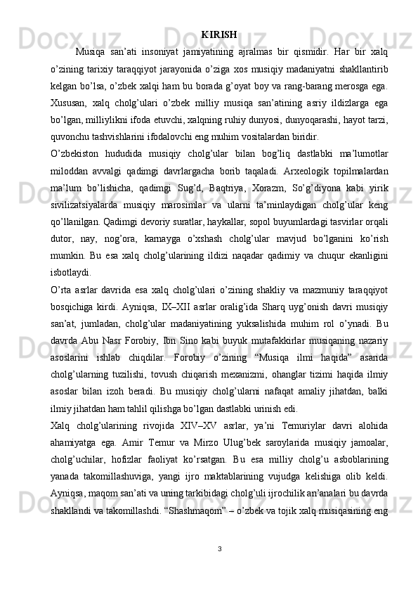 KIRISH
Musiqa   san’ati   insoniyat   jamiyatining   ajralmas   bir   qismidir.   Har   bir   xalq
o’zining   tarixiy   taraqqiyot   jarayonida   o’ziga   xos   musiqiy   madaniyatni   shakllantirib
kelgan bo’lsa, o’zbek xalqi ham bu borada g’oyat boy va rang-barang merosga ega.
Xususan,   xalq   cholg’ulari   o’zbek   milliy   musiqa   san’atining   asriy   ildizlarga   ega
bo’lgan, milliylikni ifoda etuvchi, xalqning ruhiy dunyosi, dunyoqarashi, hayot tarzi,
quvonchu tashvishlarini ifodalovchi eng muhim vositalardan biridir.
O’zbekiston   hududida   musiqiy   cholg’ular   bilan   bog’liq   dastlabki   ma’lumotlar
miloddan   avvalgi   qadimgi   davrlargacha   borib   taqaladi.   Arxeologik   topilmalardan
ma’lum   bo’lishicha,   qadimgi   Sug’d,   Baqtriya,   Xorazm,   So’g’diyona   kabi   yirik
sivilizatsiyalarda   musiqiy   marosimlar   va   ularni   ta’minlaydigan   cholg’ular   keng
qo’llanilgan. Qadimgi devoriy suratlar, haykallar, sopol buyumlardagi tasvirlar orqali
dutor,   nay,   nog’ora,   karnayga   o’xshash   cholg’ular   mavjud   bo’lganini   ko’rish
mumkin.   Bu   esa   xalq   cholg’ularining   ildizi   naqadar   qadimiy   va   chuqur   ekanligini
isbotlaydi.
O’rta   asrlar   davrida   esa   xalq   cholg’ulari   o’zining   shakliy   va   mazmuniy   taraqqiyot
bosqichiga   kirdi.   Ayniqsa,   IX–XII   asrlar   oralig’ida   Sharq   uyg’onish   davri   musiqiy
san’at,   jumladan,   cholg’ular   madaniyatining   yuksalishida   muhim   rol   o’ynadi.   Bu
davrda   Abu   Nasr   Forobiy,   Ibn   Sino   kabi   buyuk   mutafakkirlar   musiqaning   nazariy
asoslarini   ishlab   chiqdilar.   Forobiy   o’zining   “Musiqa   ilmi   haqida”   asarida
cholg’ularning   tuzilishi,   tovush   chiqarish   mexanizmi,   ohanglar   tizimi   haqida   ilmiy
asoslar   bilan   izoh   beradi.   Bu   musiqiy   cholg’ularni   nafaqat   amaliy   jihatdan,   balki
ilmiy jihatdan ham tahlil qilishga bo’lgan dastlabki urinish edi.
Xalq   cholg’ularining   rivojida   XIV–XV   asrlar,   ya’ni   Temuriylar   davri   alohida
ahamiyatga   ega.   Amir   Temur   va   Mirzo   Ulug’bek   saroylarida   musiqiy   jamoalar,
cholg’uchilar,   hofizlar   faoliyat   ko’rsatgan.   Bu   esa   milliy   cholg’u   asboblarining
yanada   takomillashuviga,   yangi   ijro   maktablarining   vujudga   kelishiga   olib   keldi.
Ayniqsa, maqom san’ati va uning tarkibidagi cholg’uli ijrochilik an’analari bu davrda
shakllandi va takomillashdi. “Shashmaqom” – o’zbek va tojik xalq musiqasining eng
3 