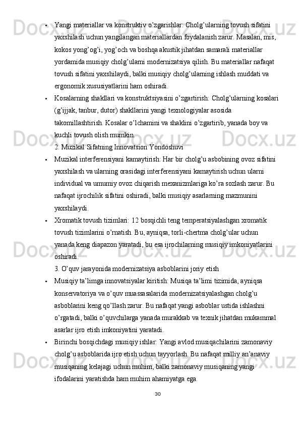  Yangi materiallar va konstruktiv o’zgarishlar:  Cholg’ularning tovush sifatini 
yaxshilash uchun yangilangan materiallardan foydalanish zarur. Masalan, mis, 
kokos yong’og’i, yog’och va boshqa akustik jihatdan samarali materiallar 
yordamida musiqiy cholg’ularni modernizatsiya qilish. Bu materiallar nafaqat 
tovush sifatini yaxshilaydi, balki musiqiy cholg’ularning ishlash muddati va 
ergonomik xususiyatlarini ham oshiradi.
 Kosalarning shakllari va konstruktsiyasini o’zgartirish:  Cholg’ularning kosalari
(g’ijjak, tanbur, dutor) shakllarini yangi texnologiyalar asosida 
takomillashtirish. Kosalar o’lchamini va shaklini o’zgartirib, yanada boy va 
kuchli tovush olish mumkin.
2. Muzikal Sifatning Innovatsion Yondoshuvi
 Muzikal interferensiyani kamaytirish:  Har bir cholg’u asbobining ovoz sifatini 
yaxshilash va ularning orasidagi interferensiyani kamaytirish uchun ularni 
individual va umumiy ovoz chiqarish mexanizmlariga ko’ra sozlash zarur. Bu 
nafaqat ijrochilik sifatini oshiradi, balki musiqiy asarlarning mazmunini 
yaxshilaydi.
 Xromatik tovush tizimlari:  12 bosqichli teng temperatsiyalashgan xromatik 
tovush tizimlarini o’rnatish. Bu, ayniqsa, torli-chertma cholg’ular uchun 
yanada keng diapazon yaratadi, bu esa ijrochilarning musiqiy imkoniyatlarini 
oshiradi.
3. O’quv jarayonida modernizatsiya asboblarini joriy etish
 Musiqiy ta’limga innovatsiyalar kiritish:  Musiqa ta’limi tizimida, ayniqsa 
konservatoriya va o’quv muassasalarida modernizatsiyalashgan cholg’u 
asboblarini keng qo’llash zarur. Bu nafaqat yangi asboblar ustida ishlashni 
o’rgatadi, balki o’quvchilarga yanada murakkab va texnik jihatdan mukammal 
asarlar ijro etish imkoniyatini yaratadi.
 Birinchi bosqichdagi musiqiy ishlar:  Yangi avlod musiqachilarini zamonaviy 
cholg’u asboblarida ijro etish uchun tayyorlash. Bu nafaqat milliy an’anaviy 
musiqaning kelajagi uchun muhim, balki zamonaviy musiqaning yangi 
ifodalarini yaratishda ham muhim ahamiyatga ega.
30 