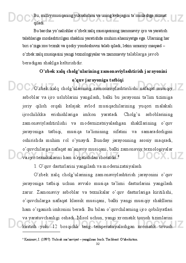 Bu, milliy musiqaning yuksalishini va uning kelajagini ta’minlashga xizmat 
qiladi.
Bu barcha yo’nalishlar o’zbek xalq musiqasining zamonaviy ijro va yaratish 
talablariga moslashtirilgan shaklini yaratishda muhim ahamiyatga ega. Ularning har 
biri o’ziga xos texnik va ijodiy yondoshuvni talab qiladi, lekin umumiy maqsad – 
o’zbek xalq musiqasini yangi texnologiyalar va zamonaviy  talablarga javob 
beradigan shaklga keltirishdir.
O’zbek xalq cholg’ularining zamonaviylashtirish jarayonini
o’quv jarayoniga tatbiqi
O’zbek   xalq   cholg’ularining   zamonaviylashtirilishi   nafaqat   musiqiy
asboblar   va   ijro   uslublarini   yangilash,   balki   bu   jarayonni   ta’lim   tizimiga
joriy   qilish   orqali   kelajak   avlod   musiqachilarining   yuqori   malakali
ijrochilikka   erishishlariga   imkon   yaratadi.   Cholg’u   asboblarining
zamonaviylashtirilishi   va   modernizatsiyalashgan   shakllarining   o’quv
jarayoniga   tatbiqi,   musiqa   ta’limining   sifatini   va   samaradorligini
oshirishda   muhim   rol   o’ynaydi.   Bunday   jarayonning   asosiy   maqsadi,
o’quvchilarga nafaqat an’anaviy musiqani, balki zamonaviy texnologiyalar
va ijro texnikalarini ham o’rgatishdan iboratdir. 8
1. O’quv dasturlarini yangilash va modernizatsiyalash
O’zbek   xalq   cholg’ularining   zamonaviylashtirish   jarayonini   o’quv
jarayoniga   tatbiqi   uchun   avvalo   musiqa   ta’limi   dasturlarini   yangilash
zarur.   Zamonaviy   asboblar   va   texnikalar   o’quv   dasturlariga   kiritilishi,
o’quvchilarga   nafaqat   klassik   musiqani,   balki   yangi   musiqiy   shakllarni
ham o’rganish imkonini beradi. Bu bilan o’quvchilarning ijro qobiliyatlari
va yaratuvchanligi oshadi. Misol uchun, yangi xromatik tovush tizimlarini
kiritish   yoki   12   bosqichli   teng   temperatsiyalashgan   xromatik   tovush
8
  Karimov, I. (1997).  Yuksak ma’naviyat – yengilmas kuch . Toshkent: O‘zbekiston.
32 
