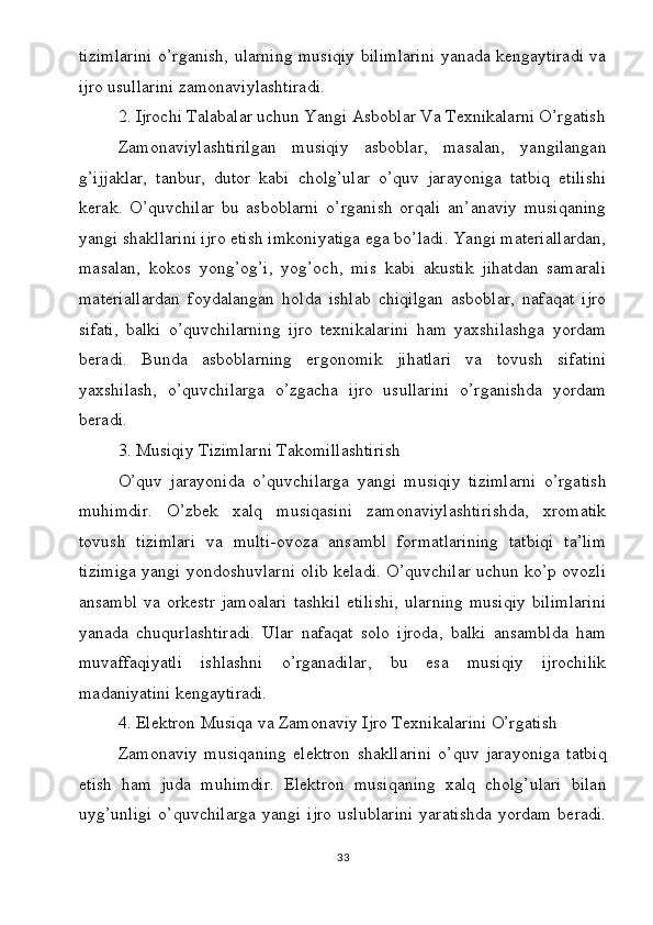 tizimlarini o’rganish, ularning musiqiy bilimlarini yanada kengaytiradi va
ijro usullarini zamonaviylashtiradi.
2. Ijrochi Talabalar uchun Yangi Asboblar Va Texnikalarni O’rgatish
Zamonaviylashtirilgan   musiqiy   asboblar,   masalan,   yangilangan
g’ijjaklar,   tanbur,   dutor   kabi   cholg’ular   o’quv   jarayoniga   tatbiq   etilishi
kerak.   O’quvchilar   bu   asboblarni   o’rganish   orqali   an’anaviy   musiqaning
yangi shakllarini ijro etish imkoniyatiga ega bo’ladi. Yangi materiallardan,
masalan,   kokos   yong’og’i,   yog’och,   mis   kabi   akustik   jihatdan   samarali
materiallardan   foydalangan   holda   ishlab   chiqilgan   asboblar,   nafaqat   ijro
sifati,   balki   o’quvchilarning   ijro   texnikalarini   ham   yaxshilashga   yordam
beradi.   Bunda   asboblarning   ergonomik   jihatlari   va   tovush   sifatini
yaxshilash,   o’quvchilarga   o’zgacha   ijro   usullarini   o’rganishda   yordam
beradi.
3. Musiqiy Tizimlarni Takomillashtirish
O’quv   jarayonida   o’quvchilarga   yangi   musiqiy   tizimlarni   o’rgatish
muhimdir.   O’zbek   xalq   musiqasini   zamonaviylashtirishda,   xromatik
tovush   tizimlari   va   multi-ovoza   ansambl   formatlarining   tatbiqi   ta’lim
tizimiga yangi yondoshuvlarni olib keladi. O’quvchilar uchun ko’p ovozli
ansambl  va  orkestr   jamoalari   tashkil   etilishi,   ularning  musiqiy  bilimlarini
yanada   chuqurlashtiradi.   Ular   nafaqat   solo   ijroda,   balki   ansamblda   ham
muvaffaqiyatli   ishlashni   o’rganadilar,   bu   esa   musiqiy   ijrochilik
madaniyatini kengaytiradi.
4. Elektron Musiqa va Zamonaviy Ijro Texnikalarini O’rgatish
Zamonaviy   musiqaning   elektron   shakllarini   o’quv   jarayoniga   tatbiq
etish   ham   juda   muhimdir.   Elektron   musiqaning   xalq   cholg’ulari   bilan
uyg’unligi   o’quvchilarga   yangi   ijro   uslublarini   yaratishda   yordam   beradi.
33 