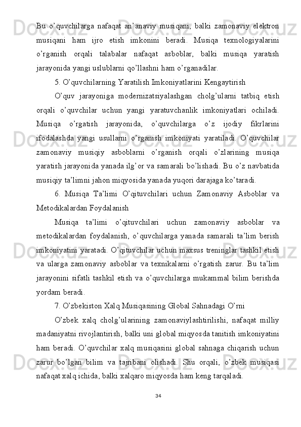 Bu   o’quvchilarga   nafaqat   an’anaviy   musiqani,   balki   zamonaviy   elektron
musiqani   ham   ijro   etish   imkonini   beradi.   Musiqa   texnologiyalarini
o’rganish   orqali   talabalar   nafaqat   asboblar,   balki   musiqa   yaratish
jarayonida yangi uslublarni qo’llashni ham o’rganadilar.
5. O’quvchilarning Yaratilish Imkoniyatlarini Kengaytirish
O’quv   jarayoniga   modernizatsiyalashgan   cholg’ularni   tatbiq   etish
orqali   o’quvchilar   uchun   yangi   yaratuvchanlik   imkoniyatlari   ochiladi.
Musiqa   o’rgatish   jarayonida,   o’quvchilarga   o’z   ijodiy   fikrlarini
ifodalashda   yangi   usullarni   o’rganish   imkoniyati   yaratiladi.   O’quvchilar
zamonaviy   musiqiy   asboblarni   o’rganish   orqali   o’zlarining   musiqa
yaratish jarayonida yanada ilg’or va samarali bo’lishadi. Bu o’z navbatida
musiqiy ta’limni jahon miqyosida yanada yuqori darajaga ko’taradi.
6.   Musiqa   Ta’limi   O’qituvchilari   uchun   Zamonaviy   Asboblar   va
Metodikalardan Foydalanish
Musiqa   ta’limi   o’qituvchilari   uchun   zamonaviy   asboblar   va
metodikalardan   foydalanish,   o’quvchilarga   yanada   samarali   ta’lim   berish
imkoniyatini yaratadi. O’qituvchilar uchun maxsus treninglar tashkil etish
va   ularga   zamonaviy   asboblar   va   texnikalarni   o’rgatish   zarur.   Bu   ta’lim
jarayonini sifatli tashkil etish va o’quvchilarga mukammal bilim berishda
yordam beradi.
7. O’zbekiston Xalq Musiqasining Global Sahnadagi O’rni
O’zbek   xalq   cholg’ularining   zamonaviylashtirilishi,   nafaqat   milliy
madaniyatni rivojlantirish, balki uni global miqyosda tanitish imkoniyatini
ham   beradi.   O’quvchilar   xalq   musiqasini   global   sahnaga   chiqarish   uchun
zarur   bo’lgan   bilim   va   tajribani   olishadi.   Shu   orqali,   o’zbek   musiqasi
nafaqat xalq ichida, balki xalqaro miqyosda ham keng tarqaladi.
34 