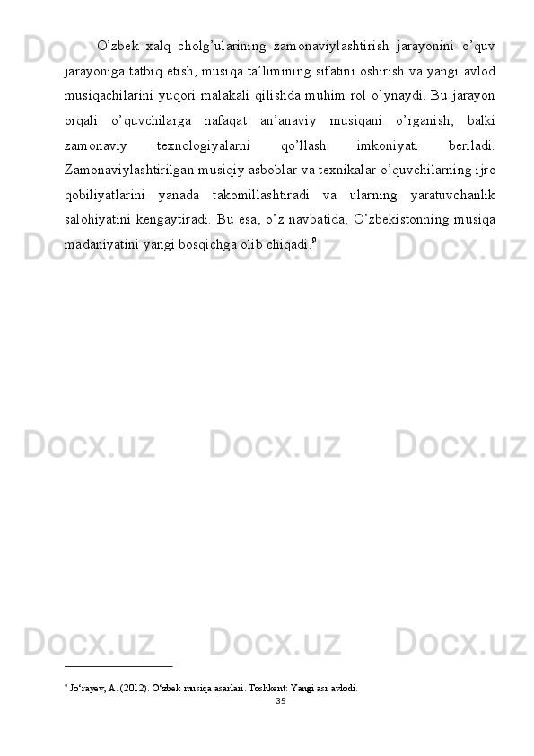 O’zbek   xalq   cholg’ularining   zamonaviylashtirish   jarayonini   o’quv
jarayoniga tatbiq etish, musiqa ta’limining sifatini oshirish va yangi avlod
musiqachilarini  yuqori malakali qilishda  muhim rol o’ynaydi. Bu jarayon
orqali   o’quvchilarga   nafaqat   an’anaviy   musiqani   o’rganish,   balki
zamonaviy   texnologiyalarni   qo’llash   imkoniyati   beriladi.
Zamonaviylashtirilgan musiqiy asboblar va texnikalar o’quvchilarning ijro
qobiliyatlarini   yanada   takomillashtiradi   va   ularning   yaratuvchanlik
salohiyatini  kengaytiradi.   Bu  esa,   o’z  navbatida,   O’zbekistonning  musiqa
madaniyatini yangi bosqichga olib chiqadi. 9
9
  Jo‘rayev, A. (2012).  O‘zbek musiqa asarlari . Toshkent: Yangi asr avlodi.
35 