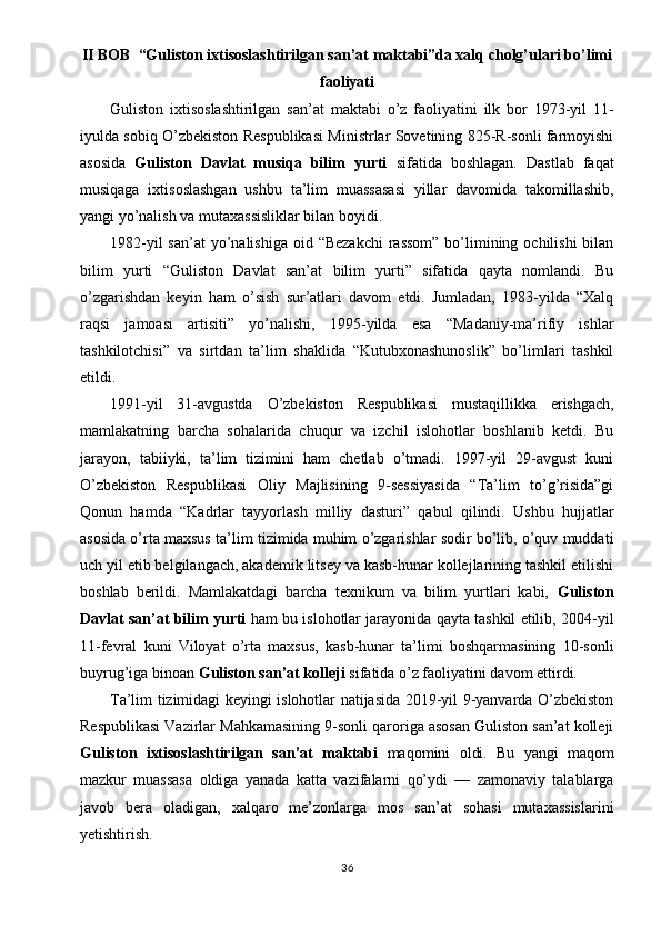 II BOB  “Guliston ixtisoslashtirilgan san’at maktabi”da xalq cholg’ulari bo’limi
faoliyati
Guliston   ixtisoslashtirilgan   san’at   maktabi   o’z   faoliyatini   ilk   bor   1973-yil   11-
iyulda sobiq O’zbekiston Respublikasi Ministrlar Sovetining 825-R-sonli farmoyishi
asosida   Guliston   Davlat   musiqa   bilim   yurti   sifatida   boshlagan.   Dastlab   faqat
musiqaga   ixtisoslashgan   ushbu   ta’lim   muassasasi   yillar   davomida   takomillashib,
yangi yo’nalish va mutaxassisliklar bilan boyidi.
1982-yil  san’at  yo’nalishiga  oid “Bezakchi  rassom”  bo’limining ochilishi  bilan
bilim   yurti   “Guliston   Davlat   san’at   bilim   yurti”   sifatida   qayta   nomlandi.   Bu
o’zgarishdan   keyin   ham   o’sish   sur’atlari   davom   etdi.   Jumladan,   1983-yilda   “Xalq
raqsi   jamoasi   artisiti”   yo’nalishi,   1995-yilda   esa   “Madaniy-ma’rifiy   ishlar
tashkilotchisi”   va   sirtdan   ta’lim   shaklida   “Kutubxonashunoslik”   bo’limlari   tashkil
etildi.
1991-yil   31-avgustda   O’zbekiston   Respublikasi   mustaqillikka   erishgach,
mamlakatning   barcha   sohalarida   chuqur   va   izchil   islohotlar   boshlanib   ketdi.   Bu
jarayon,   tabiiyki,   ta’lim   tizimini   ham   chetlab   o’tmadi.   1997-yil   29-avgust   kuni
O’zbekiston   Respublikasi   Oliy   Majlisining   9-sessiyasida   “Ta’lim   to’g’risida”gi
Qonun   hamda   “Kadrlar   tayyorlash   milliy   dasturi”   qabul   qilindi.   Ushbu   hujjatlar
asosida o’rta maxsus ta’lim tizimida muhim o’zgarishlar sodir bo’lib, o’quv muddati
uch yil etib belgilangach, akademik litsey va kasb-hunar kollejlarining tashkil etilishi
boshlab   berildi.   Mamlakatdagi   barcha   texnikum   va   bilim   yurtlari   kabi,   Guliston
Davlat san’at bilim yurti  ham bu islohotlar jarayonida qayta tashkil etilib, 2004-yil
11-fevral   kuni   Viloyat   o’rta   maxsus,   kasb-hunar   ta’limi   boshqarmasining   10-sonli
buyrug’iga binoan  Guliston san’at kolleji  sifatida o’z faoliyatini davom ettirdi.
Ta’lim tizimidagi keyingi islohotlar natijasida 2019-yil 9-yanvarda O’zbekiston
Respublikasi Vazirlar Mahkamasining 9-sonli qaroriga asosan Guliston san’at kolleji
Guliston   ixtisoslashtirilgan   san’at   maktabi   maqomini   oldi.   Bu   yangi   maqom
mazkur   muassasa   oldiga   yanada   katta   vazifalarni   qo’ydi   —   zamonaviy   talablarga
javob   bera   oladigan,   xalqaro   me’zonlarga   mos   san’at   sohasi   mutaxassislarini
yetishtirish.
36 